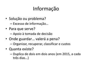 Informação
• Solução ou problema?
  – Excesso de informação…
• Para que serve?
  – Apoio à tomada de decisão
• Onde guardar… valerá a pena?
  – Organizar, recuperar, classificar e custos
• Quanta existe?
  – Duplica de dois em dois anos (em 2015, a cada
    três dias…)
 