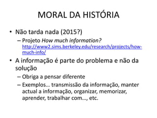 MORAL DA HISTÓRIA
• Não tarda nada (2015?)
  – Projeto How much information?
    http://www2.sims.berkeley.edu/research/projects/how-
    much-info/
• A informação é parte do problema e não da
  solução
  – Obriga a pensar diferente
  – Exemplos… transmissão da informação, manter
    actual a informação, organizar, memorizar,
    aprender, trabalhar com…, etc.
 