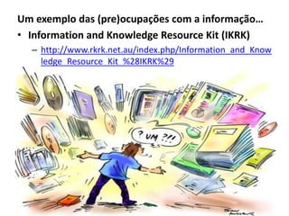 Um exemplo das (pre)ocupações com a informação…
• Information and Knowledge Resource Kit (IKRK)
  – http://www.rkrk.net.au/index.php/Information_and_Know
    ledge_Resource_Kit_%28IKRK%29
 