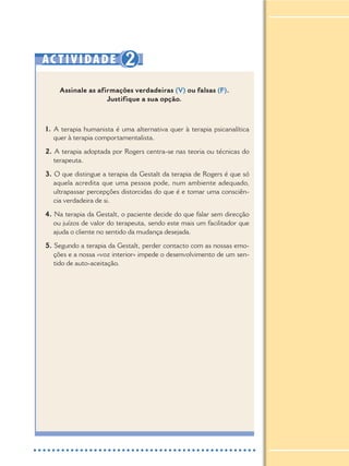 AC TIVIDADE 2
Assinale as afirmações verdadeiras (V) ou falsas (F).
Justifique a sua opção.
1. A terapia humanista é uma alternativa quer à terapia psicanalítica
quer à terapia comportamentalista.
2. A terapia adoptada por Rogers centra-se nas teoria ou técnicas do
terapeuta.
3. O que distingue a terapia da Gestalt da terapia de Rogers é que só
aquela acredita que uma pessoa pode, num ambiente adequado,
ultrapassar percepções distorcidas do que é e tomar uma consciên-
cia verdadeira de si.
4. Na terapia da Gestalt, o paciente decide do que falar sem direcção
ou juízos de valor do terapeuta, sendo este mais um facilitador que
ajuda o cliente no sentido da mudança desejada.
5. Segundo a terapia da Gestalt, perder contacto com as nossas emo-
ções e a nossa «voz interior» impede o desenvolvimento de um sen-
tido de auto-aceitação.
 