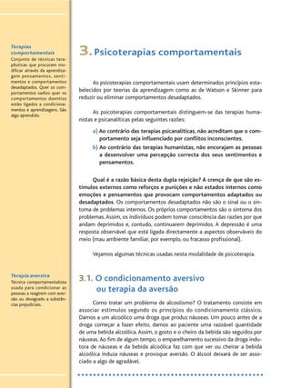 3.Psicoterapias comportamentais
As psicoterapias comportamentais usam determinados princípios esta-
belecidos por teorias da aprendizagem como as de Watson e Skinner para
reduzir ou eliminar comportamentos desadaptados.
As psicoterapias comportamentais distinguem-se das terapias huma-
nistas e psicanalíticas pelas seguintes razões:
a) Ao contrário das terapias psicanalíticas, não acreditam que o com-
portamento seja influenciado por conflitos inconscientes.
b) Ao contrário das terapias humanistas, não encorajam as pessoas
a desenvolver uma percepção correcta dos seus sentimentos e
pensamentos.
Qual é a razão básica desta dupla rejeição? A crença de que são es-
tímulos externos como reforços e punições e não estados internos como
emoções e pensamentos que provocam comportamentos adaptados ou
desadaptados. Os comportamentos desadaptados não são o sinal ou o sin-
toma de problemas internos. Os próprios comportamentos são o sintoma dos
problemas.Assim, os indivíduos podem tomar consciência das razões por que
andam deprimidos e, contudo, continuarem deprimidos. A depressão é uma
resposta observável que está ligada directamente a aspectos observáveis do
meio (mau ambiente familiar, por exemplo, ou fracasso profissional).
Vejamos algumas técnicas usadas nesta modalidade de psicoterapia.
3.1. O condicionamento aversivo
ou terapia da aversão
Como tratar um problema de alcoolismo? O tratamento consiste em
associar estímulos segundo os princípios do condicionamento clássico.
Damos a um alcoólico uma droga que produz náuseas. Um pouco antes de a
droga começar a fazer efeito, damos ao paciente uma razoável quantidade
de uma bebida alcoólica.Assim, o gosto e o cheiro da bebida são seguidos por
náuseas.Ao fim de algum tempo, o emparelhamento sucessivo da droga indu-
tora de náuseas e da bebida alcoólica faz com que ver ou cheirar a bebida
alcoólica induza náuseas e provoque aversão. O álcool deixará de ser asso-
ciado a algo de agradável.
Terapias
comportamentais
Conjunto de técnicas tera-
pêuticas que procuram mo-
dificar através da aprendiza-
gem pensamentos, senti-
mentos e comportamentos
desadaptados. Quer os com-
portamentos sadios quer os
comportamentos doentios
estão ligados a condiciona-
mentos e aprendizagens. São
algo aprendido.
Terapia aversiva
Técnica comportamentalista
usada para condicionar as
pessoas a reagirem com aver-
são ou desagrado a substân-
cias prejudiciais.
 