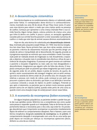 3.2. A dessensitização sistemática
Esta técnica baseia-se no condicionamento clássico e é sobretudo usada
para tratar fobias. O «antepassado» desta técnica é o contracondiciona-
mento, inventado nos anos 40 do século XX por Mary Cover Jones. O autor
usou essa técnica para reduzir o medo que uma criança sentia na presença
de coelhos. Começou por apresentar a uma criança chamada Peter a sua co-
mida favorita. Algum tempo depois, colocou próximo da criança uma caixa
que tinha lá dentro um coelho. A pouco e pouco, as sensações agradáveis
causadas pela sua comida favorita passaram a estar associadas à presença do
coelho e o medo que este tipo de animal causava diminuiu acentuadamente.
Hoje em dia, esta técnica foi substituída pela dessensitização sistemá-
tica, inventada pelo psiquiatra Joseph Wolpe, em 1950. Esta técnica terapêu-
tica tem duas fases. Numa primeira fase, que dura várias sessões, ensina-se
ao paciente a técnica do relaxamento muscular que lhe permita atingir um
estado de calma e tranquilidade até aí desconhecido. De seguida, procede-se
à progressiva exposição ao estímulo que causa ansiedade e medo. Essa expo-
sição pode ser realizada através da imaginação ou real. Actualmente, a exposi-
ção a objectos e situações reais é considerada mais efectiva e eficaz do que a
vivência de situações imaginárias. O processo em geral consiste em submeter
o paciente a situações imaginárias ou reais cada vez mais desagradáveis e
desconfortáveis. Imaginemos que alguém sofre da fobia das alturas. O tera-
peuta começará por pedir ao paciente que relaxe imaginando que está à janela
do segundo andar de um prédio, depois à janela do terceiro, do quarto, do
quinto e assim sucessivamente até conseguir imaginar, sem se sentir ansioso,
que está na varanda do último andar de um arranha-céus. Em situações reais
relativas a pessoas com medo de cobras, pode começar-se por pedir que
procurem a palavra cobra no dicionário, que leiam a sua definição e terminar
o processo visitando a secção de répteis no jardim zoológico. Pretende-se
que, após o tratamento, os pacientes que se sentem muito ansiosos quando
pensam acerca de um objecto (cobra), quando estão perto de uma coisa ou
quando vivem uma situação (viajar de avião) possam vencer essas fobias.
3.3. A economia da recompensa (token economy)
Em alguns hospitais psiquiátricos, os pacientes tendem a perder boa par-
te das suas aptidões sociais. Referimo-nos a competências tais como saudar
outra pessoa e responder quando se é interpelado.Trata-se de formas de com-
portamento básicas e necessárias para o dia-a-dia, seja onde for. Os psicólo-
gos descobriram que é importante recompensar os pacientes imediatamente
depois de exibirem os comportamentos desejáveis. Para o fazerem, usam uma
técnica terapêutica designada economia da recompensa ou do prémio. O
comportamento desejado é recompensado com uma rifa ou uma senha que
pode depois ser trocada por reforços ou recompensas apetecíveis (doces,
dinheiro ou uma ida ao cinema).
Dessensitização
sistemática
Técnica comportamentalista
usada para tratar fobias e ou-
tros problemas de ansiedade e
que consiste em emparelhar
a gradual exposição a uma
situação que provoca ansie-
dade com o relaxamento.
Economia
da recompensa
Técnica comportamentalista
em que os pacientes partici-
pantes ganham valiosos pré-
mios ou recompensas ao en-
veredarem por comporta-
mentos definidos como dese-
jáveis.
 