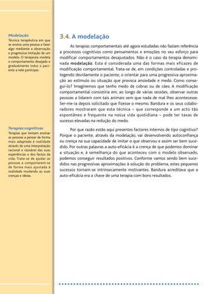 3.4. A modelação
As terapias comportamentais até agora estudadas não faziam referência
a processos cognitivos como pensamentos e emoções no seu esforço para
modificar comportamentos desajustados. Não é o caso da terapia denomi-
nada modelação. Esta é considerada uma das formas mais eficazes de
modificação comportamental. Trata-se de, em condições controladas e pro-
tegendo devidamente o paciente, o orientar para uma progressiva aproxima-
ção ao estímulo ou situação que provoca ansiedade e medo. Como conse-
gui-lo? Imaginemos que tenho medo de cobras ou de cães. A modificação
comportamental consistiria em, ao longo de várias sessões, observar outras
pessoas a lidarem com tais animais sem que nada de mal lhes acontecesse.
Ser-me-ia depois solicitado que fizesse o mesmo. Bandura e os seus colabo-
radores mostraram que esta técnica – que corresponde a um acto tão
espontâneo e frequente na nossa vida quotidiana – pode ter taxas de
sucesso elevadas na redução do medo.
Por que razão estão aqui presentes factores internos de tipo cognitivo?
Porque o paciente, através da modelação, vai desenvolvendo autoconfiança
ou crença na sua capacidade de imitar o que observou e assim ser bem suce-
dido. Por outras palavras a auto-eficácia é a crença de que podemos dominar
a situação e, à semelhança do que aconteceu com o modelo observado,
podemos conseguir resultados positivos. Conforme vamos sendo bem suce-
didos nas progressivas aproximações à solução do problema, estes pequenos
sucessos tornam-se intrinsecamente motivantes. Bandura acreditava que a
auto-eficácia era a chave de uma terapia com bons resultados.
Modelação
Técnica terapêutica em que
se ensina uma pessoa a fazer
algo mediante a observação
e progressiva imitação de um
modelo. O terapeuta modela
o comportamento desejado e
gradualmente induz o paci-
ente a nele participar.
Terapias cognitivas
Terapias que tentam ensinar
as pessoas a pensar de forma
mais adaptada à realidade
através de uma interpretação
racional e razoável das suas
experiências e dos factos da
vida. Trata-se de ajudar as
pessoas a comportarem-se
de forma mais ajustada à
realidade mudando as suas
crenças e ideias.
 