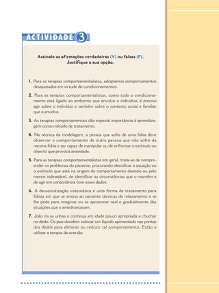 AC TIVIDADE 3
Assinale as afirmações verdadeiras (V) ou falsas (F).
Justifique a sua opção.
1. Para as terapias comportamentalistas, adoptamos comportamentos
desajustados em virtude de condicionamentos.
2. Para as terapias comportamentalistas, como todo o condiciona-
mento está ligado ao ambiente que envolve o indivíduo, é preciso
agir sobre o indivíduo e também sobre o contexto social e familiar
que o envolve.
3. As terapias comportamentais dão especial importância à aprendiza-
gem como método de tratamento.
4. Na técnica da modelagem, a pessoa que sofre de uma fobia deve
observar o comportamento de outra pessoa que não sofre da
mesma fobia e ser capaz de manipular ou de enfrentar o estímulo ou
objecto que provoca ansiedade.
5. Para as terapias comportamentalistas em geral, trata-se de compre-
ender os problemas do paciente, procurando identificar a situação ou
o estímulo que está na origem do comportamento doentio ou pelo
menos indesejável, de identificar as circunstâncias que o mantêm e
de agir em consonância com esses dados.
6. A dessensitização sistemática é uma forma de tratamento para
fobias em que se ensina ao paciente técnicas de relaxamento e se
lhe pede para imaginar ou se aproximar real e gradualmente das
situações que o amedrontavam.
7. João rói as unhas e continua em idade pouco apropriada a chuchar
no dedo. Os pais decidem colocar um líquido apimentado nas pontas
dos dedos para eliminar ou reduzir tal comportamento. Estão a
utilizar a terapia da aversão.
 