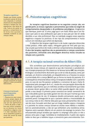 Terapias cognitivas
Terapias que tentam ensinar
as pessoas a pensar de forma
mais adaptada à realidade
através de uma interpretação
racional e razoável das suas
experiências e dos factos da
vida. Trata-se de ajudar as
pessoas a comportarem-se
de forma mais ajustada à
realidade, mudando as suas
crenças e ideias.
4.Psicoterapias cognitivas
As terapias cognitivas baseiam-se na seguinte crença: são, em
grande parte, as nossas cognições e pensamentos que estão na origem de
comportamentos desajustados e de problemas psicológicos. Imaginemos
que Henrique, jovem de 12 anos, julga que é um inútil. Pensa que é um fra-
casso quer para os seus professores quer para os seus pais por não ter ainda
decidido a sua vida profissional. Mas na realidade exagera esses aspectos
negativos e esquece os positivos. O seu tipo de comportamento é muito
comum em indivíduos que sofrem de depressão.
O objectivo das terapias cognitivas é o de mudar cognições distorcidas
(«Não presto», «Não valho nada», «Ninguém gosta de mim pelo que sou,
mas só pelo que tenho») de modo a eliminar comportamentos desadaptados.
O alvo das terapias cognitivas são os pensamentos e crenças conscientes
dos pacientes, utilizando uma abordagem directiva muito vincada na
relação com o paciente.
4.1. A terapia racional-emotiva de Albert Ellis
Ellis acreditava que desenvolvemos perturbações psicológicas por
causa das nossas crenças, em especial as que são irracionais e autodestruti-
vas.A terapia proposta por Ellis baseia-se na famosa teoria ABC das emoções.
A designa o acontecimento Activante que se dá na vida da pessoa, como, por
exemplo, um divórcio conturbado, um despedimento ou o fracasso no acesso
à universidade. B é a crença (Belief) que se forma na mente do paciente. C é
a consequência emocional dessa crença. O terapeuta trabalha com o paciente
para, no caso de isso lhe parecer verdadeiro, o convencer de que o factor B,
responsável pela passagem de A a C, resulta de uma percepção distorcida da
realidade. Suponhamos que um indivíduo acredita irracionalmente que todas
as pessoas devem gostar dele e se sente infeliz quando alguém não corres-
ponde a esse desejo. O primeiro passo consistirá em tentar convencê-lo de
que é descabido querer que todos gostem de nós e de que é normal que nem
toda a gente goste de nós. O terapeuta desafia activamente aquilo que o
paciente pensa. Conseguindo-se que o paciente admita a irracionalidade da
sua crença, trata-se de o libertar dela para que esses pensamentos não ocor-
ram de novo. Escusado será dizer que um longo trabalho espera o terapeuta
e o paciente. As nossas crenças tornam-se muitas vezes hábitos e manifes-
tam-se automaticamente, a não ser que enfrentem uma resistência activa.
Vejamos outro exemplo: Alberto vê um anúncio de emprego no jornal e fica
entusiasmado porque acredita que aquele é o emprego certo para si e ele a
pessoa certa para o lugar. Candidata-se imediatamente. A partir daí, espera
todos os dias que o telefone toque a convocá-lo para uma entrevista. Con-
Crenças irracionais
mais frequentes
segundo Ellis
1. Devemos ter amor sincero
e sermos sempre objecto de
aprovação por parte das pes-
soas que são significativas;
2. Temos de provar a toda a
hora que somos competen-
tes ou devemos ter muita
competência nalguma coisa;
3. A vida é aterradora, horrí-
vel ou catastrófica quando as
coisas não correm do modo
que queremos.
Aaron Beck e Albert Ellis, dois dos
principais proponentes da terapia
cognitiva e ambos psicanalistas
desencantados.
 