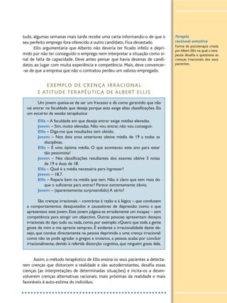 tudo, algumas semanas mais tarde recebe uma carta informando-o de que o
seu perfeito emprego fora oferecido a outro candidato. Fica devastado.
Ellis argumentaria que Alberto não deveria ter ficado infeliz e depri-
mido por não ter conseguido o emprego nem interpretar a situação como si-
nal de falta de capacidade. Deve antes pensar que havia dezenas de candi-
datos ao lugar com muita experiência e competência. Mais, deve convencer-
-se de que a empresa que não o contratou perdeu um valioso empregado.
EXEMPLO DE CRENÇA IRRACIONAL
E ATITUDE TERAPÊUTICA DE ALBERT ELLIS
Um jovem queixa-se de ser um fracasso e dá como garantido que não
vai entrar na faculdade que deseja porque esta exige altas classificações. Eis
um excerto da sessão terapêutica:
Ellis – A faculdade em que deseja entrar exige médias elevadas.
Jovem – Sim, muito elevadas. Não vou entrar, não vou conseguir.
Ellis – Diga-me que resultados tem obtido.
Jovem – Nos dois anos anteriores obtive média de 19 a todas as
disciplinas.
Ellis – É uma óptima média. O que aconteceu este ano para estar
tão pessimista?
Jovem – Nas classificações resultantes dos exames obtive 3 notas
de 19 e duas de 18.
Ellis – Qual é a média necessária para ingressar?
Jovem – 18,7.
Ellis – Repare bem na média que tem. Não é claro que tem mais do
que o suficiente para entrar? Parece extremamente óbvio.
Jovem – (aparentemente surpreendido) A sério?
São crenças irracionais – contrárias à razão e à lógica – que conduzem
a comportamentos desajustados e causadores de depressão como a que
apresentava este jovem. Este jovem julgava-se erradamente um incapaz – sem
competência para atingir um objectivo. Outras pessoas apresentam desejos
irracionais do tipo tudo ou nada,como,por exemplo:«Quero que toda a gente
goste de mim e me aprecie sempre». É evidente a irracionalidade deste de-
sejo, que conduz directamente na pessoa deprimida a uma crença irracional:
como não se pode agradar a gregos e troianos, a pessoa acaba por concluir
irracionalmente, devido à referida distorção cognitiva, que ninguém gosta dela.
Assim, o método terapêutico de Ellis ensina os seus pacientes a detecta-
rem crenças que distorcem a realidade e são autoderrotantes, desafia essas
crenças (as interpretações de determinadas situações) e incita-os a desen-
volverem crenças alternativas racionais, mais próximas da realidade e mais
favoráveis à auto-estima do indivíduo.
Terapia
racional-emotiva
Forma de psicoterapia criada
por Albert Ellis na qual o tera-
peuta desafia e questiona as
crenças irracionais dos seus
pacientes.
 