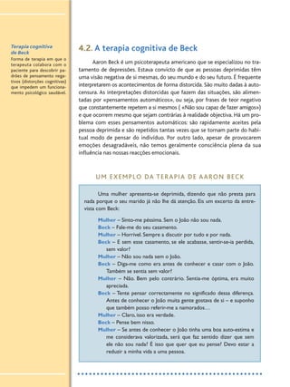 Terapia cognitiva
de Beck
Forma de terapia em que o
terapeuta colabora com o
paciente para descobrir pa-
drões de pensamento nega-
tivos (distorções cognitivas)
que impedem um funciona-
mento psicológico saudável.
4.2. A terapia cognitiva de Beck
Aaron Beck é um psicoterapeuta americano que se especializou no tra-
tamento de depressões. Estava convicto de que as pessoas deprimidas têm
uma visão negativa de si mesmas, do seu mundo e do seu futuro. É frequente
interpretarem os acontecimentos de forma distorcida. São muito dadas à auto-
censura. As interpretações distorcidas que fazem das situações, são alimen-
tadas por «pensamentos automáticos», ou seja, por frases de teor negativo
que constantemente repetem a si mesmos ( «Não sou capaz de fazer amigos»)
e que ocorrem mesmo que sejam contrárias à realidade objectiva. Há um pro-
blema com esses pensamentos automáticos: são rapidamente aceites pela
pessoa deprimida e são repetidos tantas vezes que se tornam parte do habi-
tual modo de pensar do indivíduo. Por outro lado, apesar de provocarem
emoções desagradáveis, não temos geralmente consciência plena da sua
influência nas nossas reacções emocionais.
UM EXEMPLO DA TERAPIA DE AARON BECK
Uma mulher apresenta-se deprimida, dizendo que não presta para
nada porque o seu marido já não lhe dá atenção. Eis um excerto da entre-
vista com Beck:
Mulher – Sinto-me péssima. Sem o João não sou nada.
Beck – Fale-me do seu casamento.
Mulher – Horrível. Sempre a discutir por tudo e por nada.
Beck – E sem esse casamento, se ele acabasse, sentir-se-ia perdida,
sem valor?
Mulher – Não sou nada sem o João.
Beck – Diga-me como era antes de conhecer e casar com o João.
Também se sentia sem valor?
Mulher – Não. Bem pelo contrário. Sentia-me óptima, era muito
apreciada.
Beck – Tente pensar correctamente no significado dessa diferença.
Antes de conhecer o João muita gente gostava de si – e suponho
que também posso referir-me a namorados…
Mulher – Claro, isso era verdade.
Beck – Pense bem nisso.
Mulher – Se antes de conhecer o João tinha uma boa auto-estima e
me considerava valorizada, será que faz sentido dizer que sem
ele não sou nada? É isso que quer que eu pense? Devo estar a
reduzir a minha vida a uma pessoa.
 