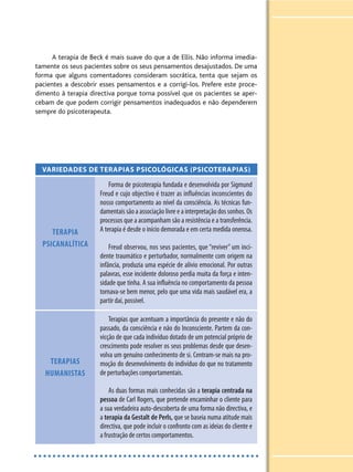 A terapia de Beck é mais suave do que a de Ellis. Não informa imedia-
tamente os seus pacientes sobre os seus pensamentos desajustados. De uma
forma que alguns comentadores consideram socrática, tenta que sejam os
pacientes a descobrir esses pensamentos e a corrigi-los. Prefere este proce-
dimento à terapia directiva porque torna possível que os pacientes se aper-
cebam de que podem corrigir pensamentos inadequados e não dependerem
sempre do psicoterapeuta.
VARIEDADES DE TERAPIAS PSICOLÓGICAS (PSICOTERAPIAS)
TERAPIA
PSICANALÍTICA
Forma de psicoterapia fundada e desenvolvida por Sigmund
Freud e cujo objectivo é trazer as influências inconscientes do
nosso comportamento ao nível da consciência. As técnicas fun-
damentais são a associação livre e a interpretação dos sonhos. Os
processos que a acompanham são a resistência e a transferência.
A terapia é desde o início demorada e em certa medida onerosa.
Freud observou, nos seus pacientes, que “reviver” um inci-
dente traumático e perturbador, normalmente com origem na
infância, produzia uma espécie de alívio emocional. Por outras
palavras, esse incidente doloroso perdia muita da força e inten-
sidade que tinha. A sua influência no comportamento da pessoa
tornava-se bem menor, pelo que uma vida mais saudável era, a
partir daí, possível.
TERAPIAS
HUMANISTAS
Terapias que acentuam a importância do presente e não do
passado, da consciência e não do Inconsciente. Partem da con-
vicção de que cada indivíduo dotado de um potencial próprio de
crescimento pode resolver os seus problemas desde que desen-
volva um genuíno conhecimento de si. Centram-se mais na pro-
moção do desenvolvimento do indivíduo do que no tratamento
de perturbações comportamentais.
As duas formas mais conhecidas são a terapia centrada na
pessoa de Carl Rogers, que pretende encaminhar o cliente para
a sua verdadeira auto-descoberta de uma forma não directiva, e
a terapia da Gestalt de Perls, que se baseia numa atitude mais
directiva, que pode incluir o confronto com as ideias do cliente e
a frustração de certos comportamentos.
 