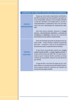 VARIEDADES DE TERAPIAS PSICOLÓGICAS (PSICOTERAPIAS)
TERAPIAS
COMPORTAMENTAIS
Terapias que visam mudar comportamentos problemáticos
partindo do princípio de que foram aprendidos e que podem por
isso ser desaprendidos, desde que se criem condições individuais
e sociais que o permitam. O seu modelo teórico é, em parte, o
comportamentalismo ou behaviorismo. Trata-se de uma reedu-
cação ou de uma re-aprendizagem de comportamentos adap-
tados.
Entre várias técnicas utilizadas, salientam-se a terapia
aversiva, a dessensitização sistemática, a economia da
recompensa e a modelação, sendo que esta é uma técnica
psicoterapêutica de tipo cognitivo-comportamental.
TERAPIAS
COGNITIVAS
Formas de psicoterapia que partem do princípio de que cog-
nições erradas – crenças irracionais e padrões de pensamento
distorcidos – constituem a razão de ser dos problemas de
funcionamento mental e comportamental dos indivíduos.
As duas formas de psicoterapia cognitiva são a terapia
racional-emotiva de Ellis e a terapia cognitiva de Beck. A
terapia racional-emotiva de Albert Ellis é um tipo de psico-
terapia na qual o terapeuta desafia e questiona as crenças
irracionais dos seus pacientes, sendo por isso mais directiva do
que a de Beck.
A terapia de Beck é uma forma de terapia em que o tera-
peuta colabora com o paciente para descobrir padrões de pensa-
mento negativos (distorções cognitivas) que impedem um
funcionamento psicológico saudável.
 