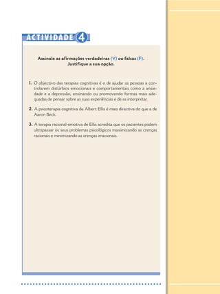 AC TIVIDADE 4
Assinale as afirmações verdadeiras (V) ou falsas (F).
Justifique a sua opção.
1. O objectivo das terapias cognitivas é o de ajudar as pessoas a con-
trolarem distúrbios emocionais e comportamentais como a ansie-
dade e a depressão, ensinando ou promovendo formas mais ade-
quadas de pensar sobre as suas experiências e de as interpretar.
2. A psicoterapia cognitiva de Albert Ellis é mais directiva do que a de
Aaron Beck.
3. A terapia racional-emotiva de Ellis acredita que os pacientes podem
ultrapassar os seus problemas psicológicos maximizando as crenças
racionais e minimizando as crenças irracionais.
 