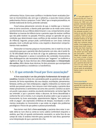 A “cura pela palavra” foi
desenvolvida por Freud. A
técnica da livre associação
nasceu em 1892 com uma
paciente chamada Elisabeth.
Freud sugeriu que, deitada,
fechasse os olhos e pensasse
num dos sintomas de que so-
fria, tentando recordar o mo-
mento em que dele começou
a padecer. Depois de várias
tentativas sem resultado,
Elisabeth lembrou-se de algo
importante, mas não relacio-
nado com o sintoma. Surpre-
endido, Freud perguntou-lhe
porque levara tanto tempo a
revelar esse facto importan-
te. “Podia ter dito logo, mas
não pensei que fosse aquilo
que você queria’’ – disse Eli-
sabeth. Este episódio condu-
ziu Freud a mudar a forma
como conduzia as consultas.
A partir de então, decidiu
que o paciente devia dar livre
curso às suas ideias, falar
com o menor controlo possí-
vel por parte do psicanalista.
Nasceu assim o uso da livre
associação.
Livre associação
Técnica psicanalítica em que o
paciente diz o que lhe vem à
cabeça livremente, sem auto-
censura.
sofrimentos físicos. Como esses conflitos e incidentes foram recalcados (tor-
nam-se inconscientes), são, sem que o saibamos, a causa dos nossos actuais
padecimentos físicos e psíquicos. É esta “falha” que a terapia psicanalítica, no
sentido tradicional do termo, pretende colmatar.
Freud estava plenamente convicto de que, à medida que o Inconsci-
ente se torna consciente, o doente pode aperceber-se do modo como certos
acontecimentos da sua infância determinaram o seu comportamento actual.
Relembrar os traumas da infância torna o paciente capaz de resolver conflitos
que não pôde resolver no passado. Primeiro, porque se apercebe de que as
condições que determinaram esses conflitos já não existem (eram conflitos
da infância). Segundo, porque pode, confrontando-se com essas vivências
passadas, rever a atitude que tomou a seu respeito e desenvolver comporta-
mentos mais saudáveis.
Desocultar os traumas psíquicos inconscientes, isto é, trazê-los à luz da
consciência para que o paciente lide efectivamente com eles, não é tarefa fá-
cil. Tal dificuldade deve-se ao facto de o Ego ter poderosos mecanismos de
defesa que bloqueiam o acesso à consciência dos conteúdos inconscientes.
Para desbloqueá-los são necessárias técnicas que “enganem” ou ludibriem a
vigilância do Ego. As duas técnicas são a livre associação e a interpretação
dos sonhos. Além destas duas técnicas, há dois processos que acompanham
a terapia psicanalítica: a resistência e a transferência.
1.1. O que entende Freud por livre associação?
A livre associação é um dos princípios fundamentais da terapia psi-
canalítica. Consiste no facto de o psicanalista pedir ao paciente que fale aber-
tamente, de forma espontânea, dos seus desejos, recordações, pensamentos,
fantasias, sonhos, por mais embaraçosos, vulgares, irrelevantes ou mesmo sem
sentido que possam parecer. Sem censura e sem interrupção, o paciente deve
relatar pensamentos e sentimentos tal como eles ocorrem. Constitui-se assim
um puzzle cujas peças o analista, escutando atentamente, vai tentar ligar. No
seu entender, o que o paciente relata e descreve, de forma desordenada e
conforme lhe vem à mente, é um conjunto de pistas sobre o que se passa no
Inconsciente. As livres associações, aparentemente ilógicas, “sem ponta por
onde se pegue”, são expressões simbólicas de desejos, recordações e senti-
mentos recalcados no Inconsciente e que estão na origem dos problemas
psicológicos e físicos de que padece a pessoa psicanalisada.
Para tornar mais fácil a livre associação, o paciente deve estar à von-
tade: deita-se num divã ou senta-se numa cadeira confortável enquanto o
analista, que fala só quando estritamente necessário, se senta fora do seu
campo de visão. O analista intervém para, quando for caso disso, apresentar
uma interpretação do que o paciente diz e faz. O famoso divã de Freud.
 