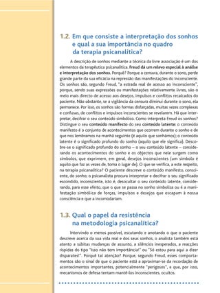 1.2. Em que consiste a interpretação dos sonhos
e qual a sua importância no quadro
da terapia psicanalítica?
A descrição de sonhos mediante a técnica da livre associação é um dos
elementos da terapêutica psicanalítica. Freud dá um relevo especial à análise
e interpretação dos sonhos. Porquê? Porque a censura, durante o sono, perde
grande parte da sua eficácia na repressão das manifestações do Inconsciente.
Os sonhos são, segundo Freud, “a estrada real de acesso ao Inconsciente”,
porque, sendo suas expressões ou manifestações relativamente livres, são o
meio mais directo de acesso aos desejos, impulsos e conflitos recalcados do
paciente. Não obstante, se a vigilância da censura diminui durante o sono, ela
permanece. Por isso, os sonhos são formas disfarçadas, muitas vezes complexas
e confusas, de conflitos e impulsos inconscientes se revelarem. Há que inter-
pretar, decifrar o seu conteúdo simbólico. Como interpreta Freud os sonhos?
Distingue o seu conteúdo manifesto do seu conteúdo latente: o conteúdo
manifesto é o conjunto de acontecimentos que ocorrem durante o sonho e de
que nos lembramos na manhã seguinte (é aquilo que sonhámos); o conteúdo
latente é o significado profundo do sonho (aquilo que ele significa). Desco-
bre-se o significado profundo do sonho – o seu conteúdo latente – conside-
rando os acontecimentos do sonho e os objectos que nele surgem como
símbolos, que exprimem, em geral, desejos inconscientes (um símbolo é
aquilo que faz as vezes de, toma o lugar de). O que se verifica, a este respeito,
na terapia psicanalítica? O paciente descreve o conteúdo manifesto, consci-
ente, do sonho; o psicanalista procura interpretar e decifrar o seu significado
escondido, inconsciente, isto é, desocultar o seu conteúdo latente, conside-
rando, para esse efeito, que o que se passa no sonho simboliza ou é a mani-
festação simbólica de forças, impulsos e desejos que escapam à nossa
consciência e que a incomodariam.
1.3. Qual o papel da resistência
na metodologia psicanalítica?
Intervindo o menos possível, escutando e anotando o que o paciente
descreve acerca da sua vida real e dos seus sonhos, o analista também está
atento a súbitas mudanças de assunto, a silêncios inesperados, a reacções
ríspidas do tipo “Isso não tem importância!” ou “Só estou para aqui a dizer
disparates!”. Porquê tal atenção? Porque, segundo Freud, esses comporta-
mentos são o sinal de que o paciente está a aproximar-se da recordação de
acontecimentos importantes, potencialmente “perigosos”, e que, por isso,
mecanismos de defesa tentam mantê-los inconscientes, ocultos.
 