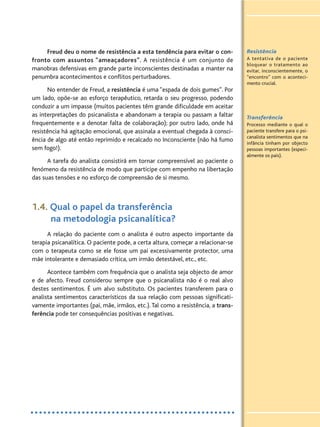 Freud deu o nome de resistência a esta tendência para evitar o con-
fronto com assuntos “ameaçadores”. A resistência é um conjunto de
manobras defensivas em grande parte inconscientes destinadas a manter na
penumbra acontecimentos e conflitos perturbadores.
No entender de Freud, a resistência é uma “espada de dois gumes”. Por
um lado, opõe-se ao esforço terapêutico, retarda o seu progresso, podendo
conduzir a um impasse (muitos pacientes têm grande dificuldade em aceitar
as interpretações do psicanalista e abandonam a terapia ou passam a faltar
frequentemente e a denotar falta de colaboração); por outro lado, onde há
resistência há agitação emocional, que assinala a eventual chegada à consci-
ência de algo até então reprimido e recalcado no Inconsciente (não há fumo
sem fogo!).
A tarefa do analista consistirá em tornar compreensível ao paciente o
fenómeno da resistência de modo que participe com empenho na libertação
das suas tensões e no esforço de compreensão de si mesmo.
1.4. Qual o papel da transferência
na metodologia psicanalítica?
A relação do paciente com o analista é outro aspecto importante da
terapia psicanalítica. O paciente pode, a certa altura, começar a relacionar-se
com o terapeuta como se ele fosse um pai excessivamente protector, uma
mãe intolerante e demasiado crítica, um irmão detestável, etc., etc.
Acontece também com frequência que o analista seja objecto de amor
e de afecto. Freud considerou sempre que o psicanalista não é o real alvo
destes sentimentos. É um alvo substituto. Os pacientes transferem para o
analista sentimentos característicos da sua relação com pessoas significati-
vamente importantes (pai, mãe, irmãos, etc.). Tal como a resistência, a trans-
ferência pode ter consequências positivas e negativas.
Resistência
A tentativa de o paciente
bloquear o tratamento ao
evitar, inconscientemente, o
“encontro” com o aconteci-
mento crucial.
Transferência
Processo mediante o qual o
paciente transfere para o psi-
canalista sentimentos que na
infância tinham por objecto
pessoas importantes (especi-
almente os pais).
 