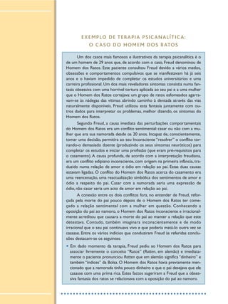 EXEMPLO DE TERAPIA PSICANALÍTICA:
O CASO DO HOMEM DOS RATOS
Um dos casos mais famosos e ilustrativos da terapia psicanalítica é o
de um homem de 29 anos que, de acordo com o caso, Freud denominou de
Homem dos Ratos. Este paciente consultou Freud devido a vários medos,
obsessões e comportamentos compulsivos que se manifestavam há já seis
anos e o haviam impedido de completar os estudos universitários e uma
carreira profissional. Um dos mais reveladores sintomas consistia numa fan-
tasia obsessiva com uma horrível tortura aplicada ao seu pai e a uma mulher
que o Homem dos Ratos cortejava: um grupo de ratos esfomeados agarra-
vam-se às nádegas das vítimas abrindo caminho à dentada através das vias
naturalmente disponíveis. Freud utilizou esta fantasia juntamente com ou-
tros dados para interpretar os problemas, melhor dizendo, os sintomas do
Homem dos Ratos.
Segundo Freud, a causa imediata das perturbações comportamentais
do Homem dos Ratos era um conflito sentimental: casar ou não com a mu-
lher que era sua namorada desde os 20 anos. Incapaz de, conscientemente,
tomar uma decisão, permitira ao seu Inconsciente “resolver” o conflito tor-
nando-o demasiado doente (produzindo os seus sintomas neuróticos) para
completar os estudos e iniciar uma profissão (que eram pré-requisitos para
o casamento).A causa profunda, de acordo com a interpretação freudiana,
era um conflito edipiano inconsciente, com origem na primeira infância, tra-
duzido numa relação de amor e ódio em relação ao pai. Estas duas causas
estavam ligadas. O conflito do Homem dos Ratos acerca do casamento era
uma reencenação, uma reactualização simbólica dos sentimentos de amor e
ódio a respeito do pai. Casar com a namorada seria uma expressão de
ódio, não casar seria um acto de amor em relação ao pai.
A conexão entre os dois conflitos fora, no entender de Freud, refor-
çada pela morte do pai pouco depois de o Homem dos Ratos ter come-
çado a relação sentimental com a mulher em questão. Conhecendo a
oposição do pai ao namoro, o Homem dos Ratos inconsciente e irracional-
mente acreditou que causara a morte do pai ao manter a relação que este
detestava. Contudo, também imaginara inconscientemente e de modo
irracional que o seu pai continuava vivo e que poderia matá-lo outra vez se
casasse. Entre os vários indícios que conduziram Freud às referidas conclu-
sões destacam-se os seguintes:
• Em dado momento da terapia, Freud pediu ao Homem dos Ratos para
associar livremente o conceito “Ratos” (Ratten, em alemão) e imediata-
mente o paciente pronunciou Ratten que em alemão significa “dinheiro” e
também “índices” da Bolsa. O Homem dos Ratos havia previamente men-
cionado que a namorada tinha pouco dinheiro e que o pai desejava que ele
casasse com uma prima rica. Estes factos sugeriram a Freud que a obses-
siva fantasia dos ratos se relacionava com a oposição do pai ao namoro.
 