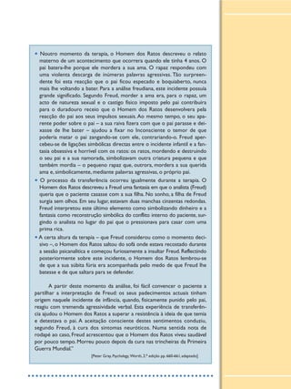 • Noutro momento da terapia, o Homem dos Ratos descreveu o relato
materno de um acontecimento que ocorrera quando ele tinha 4 anos. O
pai batera-lhe porque ele mordera a sua ama. O rapaz respondeu com
uma violenta descarga de inúmeras palavras agressivas. Tão surpreen-
dente foi esta reacção que o pai ficou especado e boquiaberto, nunca
mais lhe voltando a bater. Para a análise freudiana, este incidente possuía
grande significado. Segundo Freud, morder a ama era, para o rapaz, um
acto de natureza sexual e o castigo físico imposto pelo pai contribuíra
para o duradouro receio que o Homem dos Ratos desenvolvera pela
reacção do pai aos seus impulsos sexuais. Ao mesmo tempo, o seu apa-
rente poder sobre o pai – a sua raiva fizera com que o pai parasse e dei-
xasse de lhe bater – ajudou a fixar no Inconsciente o temor de que
poderia matar o pai zangando-se com ele, contrariando-o. Freud aper-
cebeu-se de ligações simbólicas directas entre o incidente infantil e a fan-
tasia obsessiva e horrível com os ratos: os ratos, mordendo e destruindo
o seu pai e a sua namorada, simbolizavam outra criatura pequena e que
também mordia – o pequeno rapaz que, outrora, mordera a sua querida
ama e, simbolicamente, mediante palavras agressivas, o próprio pai.
• O processo da transferência ocorreu igualmente durante a terapia. O
Homem dos Ratos descreveu a Freud uma fantasia em que o analista (Freud)
queria que o paciente casasse com a sua filha. No sonho, a filha de Freud
surgia sem olhos. Em seu lugar, estavam duas manchas cinzentas redondas.
Freud interpretou este último elemento como simbolizando dinheiro e a
fantasia como reconstrução simbólica do conflito interno do paciente, sur-
gindo o analista no lugar do pai que o pressionava para casar com uma
prima rica.
•A certa altura da terapia – que Freud considerou como o momento deci-
sivo –, o Homem dos Ratos saltou do sofá onde estava recostado durante
a sessão psicanalítica e começou furiosamente a insultar Freud. Reflectindo
posteriormente sobre este incidente, o Homem dos Ratos lembrou-se
de que a sua súbita fúria era acompanhada pelo medo de que Freud lhe
batesse e de que saltara para se defender.
A partir deste momento da análise, foi fácil convencer o paciente a
partilhar a interpretação de Freud: os seus padecimentos actuais tinham
origem naquele incidente de infância, quando, fisicamente punido pelo pai,
reagiu com tremenda agressividade verbal. Esta experiência de transferên-
cia ajudou o Homem dos Ratos a superar a resistência à ideia de que temia
e detestava o pai. A aceitação consciente destes sentimentos conduziu,
segundo Freud, à cura dos sintomas neuróticos. Numa sentida nota de
rodapé ao caso, Freud acrescentou que o Homem dos Ratos viveu saudável
por pouco tempo. Morreu pouco depois da cura nas trincheiras da Primeira
Guerra Mundial.”
[Peter Gray, Psychology, Worth, 2.a edição pp. 660-661, adaptado]
 
