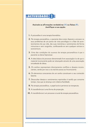 AC TIVIDADE 1
Assinale as afirmações verdadeiras (V) ou falsas (F).
Justifique a sua opção.
1. A psicanálise é uma terapia biomédica.
2. Na terapia psicanalítica, o paciente deve estar disposto a encarar os
seus problemas de um ponto de vista psicológico e a falar de acon-
tecimentos da sua vida, das suas memórias e sentimentos de forma
minuciosa e sem vergonha, confessando-se sem qualquer entrave e
autocensura.
3. Uma das condições do sucesso da terapia psicanalítica é que o
paciente se deixe hipnotizar.
4. A ideia básica do processo denominado livre associação é a de que o
material inconsciente pode ser alcançado através de uma associação
encadeada de ideias.
5. Os sonhos representam directamente conflitos e desejos incons-
cientes, sendo por isso a via real de acesso ao Inconsciente.
6. Os elementos conscientes de um sonho constituem o seu conteúdo
latente.
7. Desocultar desejos e sentimentos reprimidos é tarefa que consome
tempo, mas que se alcança com relativa facilidade.
8. Na terapia psicanalítica, o papel activo pertence ao terapeuta.
9. A transferência é uma forma de projecção.
10. A transferência é um processo crucial da terapia psicanalítica.
 
