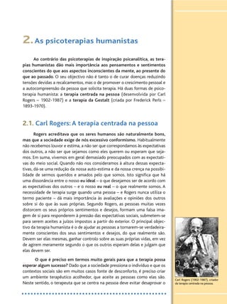2.As psicoterapias humanistas
Ao contrário das psicoterapias de inspiração psicanalítica, as tera-
pias humanistas dão mais importância aos pensamentos e sentimentos
conscientes do que aos aspectos inconscientes da mente, ao presente do
que ao passado. O seu objectivo não é tanto o de curar doenças reduzindo
tensões devidas a recalcamentos, mas o de promover o crescimento pessoal e
a autocompreensão da pessoa que solicita terapia. Há duas formas de psico-
terapia humanista: a terapia centrada na pessoa (desenvolvida por Carl
Rogers – 1902-1987) e a terapia da Gestalt (criada por Frederick Perls –
1893-1970).
2.1. Carl Rogers: A terapia centrada na pessoa
Rogers acreditava que os seres humanos são naturalmente bons,
mas que a sociedade exige de nós excessivo conformismo. Habitualmente
não recebemos louvor e estima, a não ser que correspondamos às expectativas
dos outros, a não ser que sejamos como eles querem ou esperam que seja-
mos. Em suma, vivemos em geral demasiado preocupados com as expectati-
vas do meio social. Quando não nos consideramos à altura dessas expecta-
tivas, dá-se uma redução da nossa auto-estima e da nossa crença na possibi-
lidade de sermos queridos e amados pelo que somos. Isto significa que há
uma dissonância entre o nosso eu ideal – o que desejamos ser de acordo com
as expectativas dos outros – e o nosso eu real – o que realmente somos. A
necessidade de terapia surge quando uma pessoa – e Rogers nunca utiliza o
termo paciente – dá mais importância às avaliações e opiniões dos outros
sobre si do que às suas próprias. Segundo Rogers, as pessoas muitas vezes
distorcem os seus próprios sentimentos e desejos, formam uma falsa ima-
gem de si para responderem à pressão das expectativas sociais, submetem-se
para serem aceites a juízos impostos a partir do exterior. O principal objec-
tivo da terapia humanista é o de ajudar as pessoas a tornarem-se verdadeira-
mente conscientes dos seus sentimentos e desejos, do que realmente são.
Devem ser elas mesmas, ganhar controlo sobre as suas próprias vidas, em vez
de agirem meramente segundo o que os outros esperam delas e julgam que
elas devem ser.
O que é preciso em termos muito gerais para que a terapia possa
esperar algum sucesso? Dado que a sociedade pressiona o indivíduo e que os
contextos sociais são em muitos casos fonte de desconforto, é preciso criar
um ambiente terapêutico acolhedor, que aceite as pessoas como elas são.
Neste sentido, o terapeuta que se centra na pessoa deve evitar desaprovar o
Carl Rogers (1902-1987), criador
da terapia centrada na pessoa.
 
