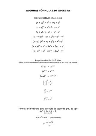 ALGUMAS FÓRMULAS DE ÁLGEBRA
Produto Notável e Fatoração
(x + y)2
= x2
+ 2xy + y2
(x − y)2
= x2
− 2xy + y2
(x + y).(x − y) = x2
− y2
(x + y).(x2
− xy + y2
) = x3
+ y3
(x − y).(x2
+ xy + y2
) = x3
− y3
(x + y)3
= x3
+ 3x2
y + 3xy2
+ y3
(x − y)3
= x3
− 3x2
y + 3xy2
− y3
Propriedades de Potências
(dadas as condições de existência com denominador diferente de zero e raiz real positiva)
xm
.xn
= xm+n
(xm
)n
= xm.n
(x.y)m
= xm
.ym
m
mm
y
x
y
x
=





nm
n
m
x
x
x −
=
n
k
n k
xx =
Fórmula de Bhaskara para equação do segundo grau do tipo
ax2
+ bx + c = 0
(com a ≠ 0)
∆ = b2
− 4ac (descriminante)
a
b
x
2
∆±−
=
 