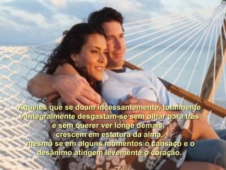 Aqueles que se doam incessantemente, totalmente e integralmente desgastam-se sem olhar para trás e sem querer ver longe demais,  crescem em estatura da alma, mesmo se em alguns momentos o cansaço e o desânimo atingem levemente o coração. 