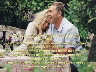 Mas amar incondicionalmente é amar de olhos fechados,  é transformar através das nossas vivências a visão que outros têm da vida,  é contribuir para a escalada na busca do eterno. Algumas gotas de perfume recaem sobre nós quando somos bons,  quando nosso prazer maior está em servir e nosso eu e nosso ego ficam de lado.  