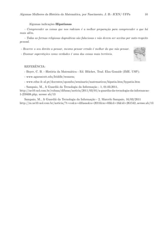 Algumas Mulheres da Hist´oria da Matem´atica, por Nascimento, J. B.- ICEN/ UFPa 10
Algumas indica¸c˜oes Hipatianas
- Compreender as coisas que nos rodeiam ´e a melhor prepara¸c˜ao para compreender o que h´a
mais al´em.
- Todas as formas religiosas dogm´aticas s˜ao falaciosas e n˜ao devem ser aceitas por auto-respeito
pessoal.
- Reserve o seu direito a pensar, mesmo pensar errado ´e melhor do que n˜ao pensar.
- Ensinar supersti¸c˜oes como verdades ´e uma das coisas mais terr´ıveis.
REFERˆENCIA:
- Boyer, C. B. - Hist´oria da Matem´atica - Ed. Bl¨ucher, Trad. Elza Gomide (IME. USP);
- www.agnesscott.edu/Iriddle/womem;
- www.educ.fc.ul.pt/docentes/opombo/seminario/matematicos/hipatia.htm/hypatia.htm
- Sampaio, M., A Guardi˜a da Tecnologia da Informa¸c˜ao - 1, 01.03.2011,
http://ne10.uol.com.br/coluna/difusao/noticia/2011/03/01/a-guardia-da-tecnologia-da-informacao–
1-259408.php, acesso ab/13
Sampaio, M., A Guardi˜a da Tecnologia da Informa¸c˜ao - 2, Marcelo Sampaio, 16/03/2011
http://m.ne10.uol.com.br/noticia/?t=co&n=difusao&a=2011&m=03&d=16&id=261542, acesso ab/13
 