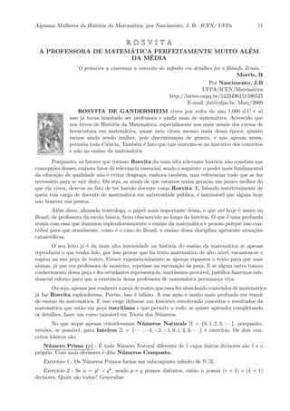 Algumas Mulheres da Hist´oria da Matem´atica, por Nascimento, J. B.- ICEN/ UFPa 11
R O S V I T A
A PROFESSORA DE MATEM ´ATICA PERFEITAMENTE MUITO AL´EM
DA M´EDIA
¨O primeiro a examinar o conceito do inﬁnito em detalhes foi o ﬁl´osofo Zen˜ao.¨
Morris, R
Por Nascimento, J.B
UFPA/ICEN/Matem´atica
http://lattes.cnpq.br/5423496151598527
E-mail: jbn@ufpa.br, Mar¸c/2009
ROSVITA DE GANDERSHEIM viveu por volta do ano 1.000 d.C e s´o
isso j´a torna inusitado ser professora e ainda mais de matem´atica. Acrescido que
nos livros de Hist´oria da Matem´atica, especialmente nos mais usuais dos cursos de
licenciatura em matem´atica, quase nem citam mesmo nada dessa ´epoca, quanto
menos ainda sendo mulher, pois discrimina¸c˜ao de gˆenero, e n˜ao apenas nessa,
permeia toda Ciˆencia. Tamb´em ´e fato que tais centram-se no hist´orico dos conceitos
e n˜ao no ensino da matem´atica.
Porquanto, os fatores que tornam Rosvita da mais alta relevante hist´oria n˜ao constam nas
concep¸c˜oes desses, embora fator de relevˆancia essencial, sendo o seguinte: o poder mais fundamental
da educa¸c˜ao de qualidade n˜ao ´e evitar desgra¸ca, embora tamb´em, mas referenciar tudo que se faz
necess´ario para se sair disto. Ou seja, os sinais de que estamos numa gera¸c˜ao um pouco melhor do
que ela viveu, deve-se ao fato de ter havido docente como Rosvita. E, falando restritivamente de
quem tem cargo de docente de matem´atica em universidade p´ublica, ´e lastim´avel que alguns hoje
n˜ao honrem sua pessoa.
Al´em disso, afamada teatr´ologa, o papel mais importante dessa, o que at´e hoje ´e assim no
Brasil, de professora da escola b´asica, ﬁcou obscurecido ao longo da hist´oria. O que ´e uma profunda
ironia com essa que iluminou esplendorosamente o ensino da matem´atica e penoso porque isso con-
tribui para que atualmente, como ´e o caso do Brasil, o ensino dessa disciplina apresente situa¸c˜oes
catastr´oﬁcas.
O seu feito j´a ´e da mais alta intensidade na hist´oria do ensino da matem´atica se apenas
reproduziu o que tenha lido, por isso provar que lia texto matem´atico de alto n´ıvel, encantou-se e
copiou na sua pe¸ca de teatro. Cresce exponencialmente se apenas repassou o texto para que suas
alunas, j´a que era professora de mosteiro, repetisse na encena¸c˜ao da pe¸ca. E se algum outro tomou
conhecimento dessa pe¸ca e fez estudantes represent´a-la, muit´ıssimo prov´avel, justiﬁca fazermos sub-
stancial esfor¸co para que a existˆencia dessa professora de matem´atica permane¸ca viva.
Ou seja, apenas por conhecer a pe¸ca de teatro que essa fez abordando conte´udos de matem´atica
j´a faz Rosvita esplendorosa. Por´em, isso ´e ´ınﬁmo. A sua a¸c˜ao ´e muito mais profunda em temos
de ensino da matem´atica. E isso exige delinear um hist´orico envolvendo conceitos e resultados da
matem´atica que est˜ao em pe¸ca rosvitiana e que permite a todo, se quiser aprender completando
os detalhes, fazer um curso razo´avel em Teoria dos N´umeros.
No que seque apenas consideramos N´umeros Naturais N = {0, 1, 2, 3, · · · }, porquanto,
vers˜oes, se poss´ıvel, para Inteiros Z = {· · · , −3, −2, −1, 0, 1, 2, 3, · · · } ´e exerc´ıcio. Os dois con-
ceitos b´asicos s˜ao:
N´umero Primo (p) - ´E todo N´umero Natural diferente de 1 cujos ´unicos divisores s˜ao 1 e o
pr´oprio. Com mais divisores ´e dito N´umeros Composto.
Exerc´ıcio 1 - Os N´umeros Primos forma um subconjunto inﬁnito de N [3].
Exerc´ıcio 2 - Se n = pr × qk, sendo p e q primos distintos, ent˜ao n possui (r + 1) × (k + 1)
divisores. Quais s˜ao todos? Generalize.
 
