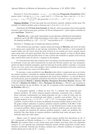 Algumas Mulheres da Hist´oria da Matem´atica, por Nascimento, J. B.- ICEN/ UFPa 12
Exerc´ıcio 3 - Uma s´erie num´erica a1, a2, · · · , an ´e dita uma Progress˜ao Geom´etrica (P.G)
quanto existe r tal que ak = r × ak−1, para todo k > 1. Prove que, fora o caso de r = 1, Sn =
a1 + a2 + · · · + an =
a1 − rn × a1
1 − r
. Em particular: 1 + 2 + 22 + · · · + 2n−1 = 2n − 1
N´umero Perfeito - ´E todo cuja soma dos seus divisores, naturais, pr´oprios resulta nesse. Por
exemplo, 6 ´e n´umero perfeito, pois os divisores s˜ao: 1, 2, 3 e 6 e 1 + 2 + 3 = 6.
O professor da USP Luiz Jean Lauand, [2], P´ag.42 - acho essa pequena obra conter grandes
tesouros e aqui revelo s´o uma gota, portanto, de leitura indispens´avel -, assim registra conte´udo da
pe¸ca rosvitiana ¨Sabedoria¨:
¨Rosvita sabe, o que pode surpreender os que ignoram a hist´oria da matem´atica
medieval, que 6, 28, 496 e 8128 s˜ao perfeitos, bem como o velho crit´erio para gera¸c˜ao
de n´umeros perfeitos: p = (2n
− 1) × 2n−1
ser´a perfeito se 2n
− 1 for primo.¨
Exerc´ıcio 4 - Veriﬁque que os citados s˜ao n´umeros perfeitos.
Cabe esclarecer que nem hoje, e quanto menos nos tempos de Rosvita, n˜ao carece de tanto
se for apenas para surpreender os que ignoram matem´atica. Pelo contr´ario, o n´ıvel avan¸cado do
exposto indica que ela correu riscos dos mais terr´ıveis de ser tomada por louca, quando mesmo
assim ainda seria o de menor gravidade. Isso ﬁca refor¸cado pelo seguinte: se hoje no Brasil algum
docente de qualquer escola privada entrar na sala e colocar esse resultado no quadro como tema da
aula, correr´a s´erios riscos de n˜ao ter o emprego no dia seguinte.
E o mais prov´avel disto n˜ao acontecer n˜ao ´e tal amea¸ca, mas desconhecimento ou consider´a-
lo irrelevante ou por n˜ao saber demonstr´a-lo ou medo das diversas nuances que traz, porquanto,
passivo de algum estudante perguntar, agora de todo tipo de escola: p´ublica e privada; a concep¸c˜ao
de que esse seria, assim como achar qualquer outro resultado da matem´atica irrelevante, caracteriza
n˜ao ser e potencializa que nunca ser´a Matem´atico.
E, portanto, o mais acredit´avel ´e que Rosvita tenha refeito e comprovado que os j´a citados
s˜ao n´umeros perfeito e entendido da validade da f´ormula euclidiana. Pois, nessa ´epoca circulavam
textos que podemos dizer que foram inspiradores dos atuais livros did´aticos - no caso do Brasil s´o
em termos gerais, pois em qualidade matem´atica h´a elementos indicando que eram melhores - como
os dos matem´aticos Bo´ecio ( Anicius Manlius Torquatus Severinus Boetius, Romano, 480
a 524 d.C.), Iˆambico de C´alcis (c. 325) e Nicˆomaco de Gerasa ( c. 100 d.C), que versavam no
tema bem pr´oximo do que diz Boyer, [4], p´ag. 80, no seguinte trecho comentando os Elementos
de Euclides (300 a.C):
¨A proposi¸c˜ao seguinte, a ´ultima do livro IX, ´e a f´ormula bem conhecida para
n´umeros perfeitos. ’Se tantos n´umeros quantos quisermos, come¸cando com a unidade,
forem colocados continuamente em dupla propor¸c˜ao at´e que a soma de todos seja um
primo, e se a soma for multiplicada pelo ´ultimo, o produto ser´a perfeito.’ Isto ´e, em
nota¸c˜ao moderna, se Sn = 1+2+22 +· · ·+2n−1 = 2n −1 ´e um primo, ent˜ao 2n−1.(2n−1)
´e perfeito. A prova ´e f´acil, em termos da deﬁni¸c˜ao de n´umero perfeito dada no Livro V II.
Os gregos antigos conheciam os quatros primeiros n´umeros perfeitos: 6, 28, 496 e 8.128.
Euclides n˜ao respondeu `a pergunta rec´ıproca - se essa f´ormula fornece todos ou n˜ao todos
os n´umeros perfeitos. Sabe-se agora que todos os n´umeros perfeitos pares s˜ao desse tipo,
mas a quest˜ao da existˆencia de n´umeros perfeitos ´ımpares ´e ainda um problema n˜ao
resolvido. Das duas d´uzias de n´umeros perfeitos conhecidos hoje todos s˜ao pares, mas ´e
arriscado supor que todos sejam.¨
Alguns, como [7], apenas citam que o quinto n´umero perfeito fora descoberto no s´ec. V
d.C, corresponde na f´ormula euclidiana a n = 13 e ´e 33.550.336. Portanto, ´e compreensivo que
Rosvita n˜ao soubesse desse ou n˜ao tivesse meios para conferir, pois fazia conta com algarismos
romanos. E o seu agu¸cado tino matem´atico desponta quando estudos posteriores revelam lances
fabulosos envolvendo conte´udo que divulgou, notando que a f´ormula euclidiana s´o comprova ser
perfeito depois que se sabe ser 2n − 1 primo.
 