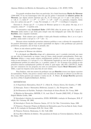 Algumas Mulheres da Hist´oria da Matem´atica, por Nascimento, J. B.- ICEN/ UFPa 13
Um grande estudioso desse fator em particular, foi o frade franciscano Marin de Mersene
(1588-1648). E em sua homenagem todo esse que for primo ´e chamando de n´umero primo de
Mersene, que alguns autores denotam por Mn [7]. E temos que: se n ´e par e n˜ao primo, i.e,
n = 2k, k > 1, ent˜ao 2n − 1 = 22k − 1 = (2k)2 − 1 = (2k − 1)(2k + 1), portanto, composto. Assim
com, h´a n primo sem que 2n − 1 seja. Por exemplo, n = 13, 213 − 1 (veriﬁque) ´e composto.
Exerc´ıcio 5 - Provar que 2n − 1 ´e primo de Mersene apenas se n for primo. Ou seja, se n ´e
composto, ent˜ao 2n − 1 tamb´em ser´a.
O matem´atico su´ı¸co Leonhard Euler (1707-1783) al´em de provar que M31 ´e primo de
Mersene ainda mostra o que fecha para sempre uma das indaga¸c˜oes que vinha dos tempos de
Euclides, com o seguinte resultado:
Teorema - Todo n´umero par e perfeito ´e dado pela f´ormula euclidiana. Isto ´e, se m ´e par e
perfeito, ent˜ao existe n tal que m = 2n−1.(2n − 1).
Diversos outros resultados permeiam n´umeros perfeitos e com o advento do computador j´a
foi poss´ıvel determinar alguns com enorme quantidade de d´ıgitos e dois problemas que parecem
persistirem, porquanto, n˜ao sei hoje se provado, s˜ao:
- Haver ou n˜ao n´umero perfeito ´ımpar.
- Se os primos de Mersene s˜ao inﬁnitos.
E o divulgado por Rosvita atinge at´e o glamouroso, que ´e a posi¸c˜ao reservada aos casos
em que al´em de transcender no tempo, como j´a vimos, ainda permite generaliza¸c˜oes. Posto que,
Mersene deﬁniu n como sendo n´umero multiplamente perfeito de ordem k quando a soma de
todos os seus divisores, S, ´e tal que S = k.n. Obviamente inspirado no caso de que todo perfeito ´e
multiplamente perfeito de ordem dois, i.e, n perfeito, ent˜ao S = 2n. O mesmo teria achado os trˆes
primeiros n´umeros multiplamente perfeito de ordem 3, qual sejam: 120, 672 e 523.776 [7]. Sendo
que esse comunicou da sua proposta em carta ao matem´atico francˆes Ren´e Descartes (1596 -
1650), o qual em resposta envia uma lista de nove desses.
Para ﬁnalizar, tudo isso mostra da perfei¸c˜ao com que Rosvita cruzou com alguns conceitos
da matem´atica. Por´em, essa prova o mesmo valor em termo de educa¸c˜ao ao oferecer ao seu Rei um
livro, como ilustra gravura que usamos e consta em [3] - A. D¨uner, A monja Rosvita apresenta
um livro a Ot˜ao I (kupferstichkabinett, Berlim).
REFERˆENCIAS
[1] A Experiˆencia Matem´atica, Davis P. J. e Herst R., Ciˆencia Aberta, Ed. Gradiva, 1a 1995
[2] Educa¸c˜ao, Teatro e Matem´atica Medievais, Lauand, L., Ed. Perspectiva, 1986
[3] Os Elementos de Euclides, Tradu¸c˜ao e Introdu¸c˜ao de Irineu Bicudo, Ed. Unesp, 2009
[4] Hist´oria da Matem´atica, BOYER, C. B., trad. Elza F. Gomide (IME/USP), 2a Edi¸c˜ao, Ed.
Edgard Bl¨ucher Ltdda, 1988
[5] Introdu¸c˜ao `a hist´oria da matem´atica, EVES, HOWARD, tradu¸c˜ao de Domingues, H.H, 3a
edi¸c˜ao, Ed. Unicamp, SP: 2002.
[6] Introdu¸c˜ao `a Teoria dos N´umeros, Santos, J.P. O, Col. Mat. Universit´aria, Impa, 1998
[7] N´umeros e Numerais (T´opicos de Hist´oria da Matem´atica para Uso em Sala de Aula), Gund-
lach, B. H, tradu¸c˜ao de Domingues H.H, Ed. Atual, 1998
[8] N´umeros Not´aveis, Shokranian, S., Ed. UnB, 2002
[9] Uma Breve Hist´oria do Inﬁnito - Dos paradoxos de Zen˜ao ao Universo Quˆantico, Morris, R.,
Ed. Zahar, 1997
 