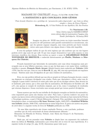 Algumas Mulheres da Hist´oria da Matem´atica, por Nascimento, J. B.- ICEN/ UFPa 14
MADAME DU CHˆATELET, (Fran¸ca, 17/12/1706 -10/09/1749)
A MATEM´ATICA QUE CONCILIAVA DOIS GˆENIOS
¨Para Lenard, Einstein era o prot´otipo do ¨pensamento judeu degenerado¨, que tra´ıa as id´eias
simples e claras da F´ısica Cl´assica.¨
Heisenberg, E., A Vida Pol´ıtica de um Apol´ıtico, Ed..Ars Poetica
Por Nascimento J.B.
http://lattes.cnpq.br/5423496151598527
www.cultura.ufpa.br/matematica/?pagina=jbn
Email: jbn@ufpa.br, 18/mar¸co/2012
Imagine em pleno s´ec. XVIII uma jovem em trajes masculino batendo
na porta de caf´e parisiense onde grandes matem´aticos se encontravam, n˜ao
que ela quisesse enganar ningu´em, mas como protesto por haver tentado
entrar antes para debater com alguns desses e tinha sido impedida.
E nem h´a qualquer ind´ıcio de que ela seria ingˆenua que n˜ao soubesse que em tais lugares
poderia servir algo mais do que caf´e. O que essa sempre demonstrou ´e que sabia separar os seus
interesses cient´ıﬁcos dos demais. Essa recebeu ao nascer o nome de GRABRIELLE ´EMILIE
TONNELIER DE BRETEUIL e conhecida historicamente por ´Emilie, Madame ou Mar-
quesa Du Chˆatelet.
Ficando lament´avel que historiador da matem´atica ante suas obras transpare¸ca mais pre-
ocupado com os seus bilhetes amorosos, como os que ela fazia para o seu maior leitor, conﬁdente
cient´ıﬁco e amante, Fran¸cois Marie Arouet, ﬁl´osofo francˆes mais conhecido por Voltaire (1694
-1778). Isso faz com que, como no caso de Eves H, [8], p´ag. 482, essa seja apresentada nos seguintes
termos: ¨Embora mais uma divulgadora do que uma criadora de matem´atica...¨.
Eves, em cujo pref´acio defende que sua obra se prop˜oe ser ´util para forma¸c˜ao docente, comete
um disparate ao contrapor divulgador com criador. Posto que, desconhece o ´obvio: saber sem di-
vulga¸c˜ao ´e quase in´util e docˆencia s´o existe pelo valor que h´a em divulgar saberes. Esse deveria ter
se lembrado, pelo menos, que a obra mais lida da matem´atica, Os Elementos de Euclides (s´ec. III
a.C), n˜ao apenas se comp˜oe de resultados originais, que os h´a, como ´e compila¸c˜ao de resultados
que estavam dispersos e foram reavivados num arranjo genial que tornou poss´ıvel divulg´a-los.
Vamos mostrar que essa fez um trabalho de divulga¸c˜ao exemplar na hist´oria da matem´atica,
coisa imposs´ıvel para quem n˜ao domina esse saber. Para tanto, ´e preciso conhecer um pouco do
quanto sua ´epoca estava sobrecarregada por uma disputa feroz centrada na base essencial da Ciˆencia
e Tecnologia moderna, a qual ´e C´alculo Diferencial e Integral. Pois, partid´arios dos dois principais
formuladores disso, os matem´aticos Sir Isaac Newton (inglˆes, 1642-1727) e Gottfried Wilhelm
von Leibniz (alem˜ao, 1646-1716), enfrentavam-se numa briga feroz. E quem nos mostra um pouco
do n´ıvel disto ´e o seguinte trecho de livro de Voltaire publicado em 1739:
¨Se uma falsa experiˆencia n˜ao tivesse conduzido Newton a esta conclus˜ao, podemos
acreditar que ele teria raciocinado de forma absolutamente diferente.¨
Elementos da Filosoﬁa de Newton, Voltaire, trad. Maria das Gra¸cas S. do Nascimento,
Ed. Unicamp, 1996
Dado que, at´e um pensador como Voltaire se disp˜oe fazer um argumento t˜ao canhestro
deste em defesa de Newton, endeusando-o por retirar-lhes at´e os erros de suas experiˆencias. E o
seguinte trecho de artigo [11, p´ag. 18-19], dimensiona quase tudo (g.n):
 