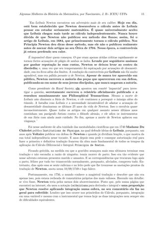 Algumas Mulheres da Hist´oria da Matem´atica, por Nascimento, J. B.- ICEN/ UFPa 15
¨Em Leibniz Newton encontrou um advers´ario mais de seu calibre. Hoje em dia,
est´a bem estabelecido que Newton desenvolveu o c´alculo antes de Leibniz
pensar em estudar seriamente matem´atica. ´E quase universalmente aceito
que Leibniz chegou mais tarde ao c´alculo independentemente. Nunca houve
d´uvida de que Newton n˜ao publicou seu m´etodo dos ﬂuxos; assim, foi o
artigo de Leibniz, em 1684, que primeiramente tornou o c´alculo p´ublico. Nos
Principia Newton deu dicas desse m´etodo, mas ele n˜ao o publicou realmente
antes de anexar dois artigos ao seu ´Otica de 1704. Nessa ´epoca, a controv´ersia
j´a estava perdendo seu calor.
´E imposs´ıvel dizer quem come¸cou. O que eram apenas ´acidas cr´ıticas rapidamente se
tornou fortes acusa¸c˜oes de pl´agio de ambos os lados. Levado por seguidores ansiosos
por ganhar reputa¸c˜ao `as suas custas, Newton se deixou levar ao centro da
disc´ordia; e, uma vez que seu temperamento foi espica¸cado por acusa¸c˜oes de desonesti-
dade, sua ira ﬁcou al´em dos limites. A condu¸c˜ao da controv´ersia por Leibniz n˜ao foi muito
agrad´avel, mas era p´alida perante a de Newton. Apesar de nunca ter aparecido em
p´ublico, Newton escreveu a maioria das pe¸cas que apareceram em sua defesa,
publicando-as em nome de seus jovens disc´ıpulos, que nunca negaram a autoria.
Como presidente da Royal Society, ele apontou um comitˆe ’imparcial’ para inves-
tigar a quest˜ao, secretamente escreveu o relat´orio oﬁcialmente publicado e a
resenhou anonimamente nas Philosophical Transactions. Mesmo a morte de
Leibniz n˜ao diminuiu a f´uria de Newton, e ele continuou a perseguir o inimigo al´em do
t´umulo. A batalha com Leibniz e a necessidade incontrol´avel de afastar a acusa¸c˜ao de
desonestidade dominaram os ´ultimos 25 anos da vida de Newton. Isso o envolvia quase
inconscientemente. Quase todos os artigos em qualquer assunto nesses ´ultimos anos
continham um par´agrafo furioso contra o ﬁl´osofo alem˜ao, e ele aﬁou os instrumentos
de sua f´uria com ainda mais cuidado. No ﬁm, apenas a morte de Newton aplacou sua
vingan¸ca.¨
Foi nesse ambiente de alta toxidade das mentalidades cient´ıﬁcas que em 1740 Madame Du
Chˆatelet publica Institutions de Physique, na qual defende ideias de Leibniz, porquanto, um
anos ap´os Voltaire publicar em defesa de Newton e quando j´a dividiam len¸c´ois, o que mostra da
sua total independˆencia nesse tocante. E anos depois essa pede e consegue autoriza¸c˜ao real para
fazer a primeira e deﬁnitiva tradu¸c˜ao francesa da obra mais fundamental de todos os tempos da
aplica¸c˜ao do C´alculo Diferencial e Integral: Principia de Newton.
Ficando gr´avida, na medida em que a gravidez avan¸cava mais essa ultimava terminar essa
tradu¸c˜ao e n˜ao escondia a raz˜ao de ningu´em: temia morrer de parto. Isso era t˜ao evidente que
nesse advento estavam presentes marido e amantes. E as correspondˆencias que trocaram logo ap´os
o parto, felizes por tudo ter transcorrido normalmente, porquanto, aliviados, comprova tudo. En-
tretanto, dias ap´os essa se sente enferma e no leito pede que lhe trouxesse as anota¸c˜oes prontas da
tradu¸c˜ao de Newton, anota nessa 10/09/1749 e logo falece.
Postumamente, em 1756, o mundo conhece a magistral tradu¸c˜ao e descobre que n˜ao era
apenas isso, pois estava recheada de coment´arios pr´oprios dos mais valiosos. Havendo um detalhe:
se vivo fosse, Newton teria pelos menos dois aborrecimentos. Posto que, pelo numa p´agina que
encontrei na internet, ela usou a nota¸c˜ao leibniziana para derivada e integral e uma proposi¸c˜ao
que Newton resolve aplicando integra¸c˜ao numa esfera, no seu coment´ario ela faz no
geral para esfer´oide. Lembro que isso ocorre nos prim´ordios do C´alculo, porquanto, integra¸c˜ao
em uma vari´avel e mesmo com o instrumental que temos hoje as duas integra¸c˜oes nem sempre s˜ao
de diﬁculdades equivalentes.
 
