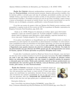 Algumas Mulheres da Hist´oria da Matem´atica, por Nascimento, J. B.- ICEN/ UFPa 16
´Emilie Du Chˆatelet referencia proﬁssionalismo mostrando que a Ciˆencia s´o perde com
briga tipo Newton-Leibniz, envolvendo paix˜oes pessoais, desprezo pelos preceitos cient´ıﬁco, fora
do interesse p´ublico e servindo para todo tipo de adula¸c˜oes, prescindindo conciliar com base de
validade t´ecnica o que houver de bom de ambos os lados. E essa premissa ´e porque Ciˆencia e De-
senvolvimento Cient´ıﬁco e Tecnol´ogico precisam at´e mais do que dessa concilia¸c˜ao, exigem avan¸car
e inovar as formula¸c˜oes, n˜ao apenas no sentido t´ecnico, isso at´e ocorreu razoavelmente no caso do
C´alculo, mas em divulga¸c˜ao, porquanto, qualiﬁcando o ensino/forma¸c˜ao docente disto.
E um fato que mostra do quanto o feito por Madame Du Chˆatelet precisa continuar sendo
perseguido ´e o seguinte trecho de livro escrito em 1977 do ex-professor de ﬁlosoﬁa e matem´atica da
Kingston University Paul Stranthern, p´ag. 64-65, [13]:
¨Ainda no s´ec. XVIII, Pit´agoras foi admirado por Leibniz, ﬁgura quase f´ertil intelec-
tualmente e quase t˜ao excˆentrica quanto ele. O grande pol´ıgrafo e med´ıocre matem´atico
alem˜ao (al´em de diplomata nada diplom´atico, inepto plagiador, negocista frustrado etc.)
via-se como parte ’tradi¸c˜ao pitag´orica’ Fez o melhor que pˆode.¨
E em pa´ıses como Inglaterra as desqualiﬁca¸c˜oes que tal mentalidade permeia no ensino da
matem´atica em n´ıvel superior s˜ao amortecidas no desenvolvimento tecnol´ogico via outros fatores,
como a qualidade do ensino da matem´atica no n´ıvel b´asico. Entretanto, em outros que n˜ao disp˜oem
de nada substancial capaz disto, como ´e o caso do Brasil, isso explode nos cursos de Exatas
e Engenharia num quadro dantesco do n´ıvel de rendimento em C´alculo. Um dado de
um determinado ano que obtemos da UFPA aponta que de 140 ingressantes em cursos
de Exatas, apenas 13 foram aprovados na primeira disciplina desse tema.
E nada disto ´e socialmente sens´ıvel no Brasil por fatores da m´a educa¸c˜ao, como n˜ao haver
nos sites dos cursos os dados estat´ısticos do n´ıvel de aprova¸c˜ao/reprova¸c˜ao. E o mais verdadeiro
em tudo ´e que tais dados tr´agicos s˜ao normalizados em fun¸c˜ao do p´essimo ensino
b´asico em matem´atica, porquanto, esse n˜ao cumpre `a exigˆencia m´ınima de preparar
o educando para tal evento. Muito pelo contr´ario, destr´oi os fatores predecessores no
entendimento dos conceitos gerais de C´alculo, como j´a dissemos, pouco dependem da
vers˜ao, pelo menos, no caso Newton-Leibniz.
´Emilie Du Chˆatelet, ﬁnalizando, haver´a de ser lembrada sempre que
tiver algu´em seriamente empenhado em Ciˆencia, porquanto, pelo menos
livre dos preconceitos mais banais, os mais terr´ıveis. E tudo aqui enfoca
apenas sua contribui¸c˜ao em matem´atica, havendo diversos outros pontos
para encontr´a-la sem qualquer possibilidade de n˜ao ter algo para leitura
com alta densidade, dado que, MADAME DU CH ˆATELET escrevia
tendo ao lado uma tina com ´agua gelada para ir resfriando sua m˜ao.
Ilustra¸c˜oes obtidas em
http://www.ﬂickr.com/photos/fundoro/5415666228/, acesso Marc/12
http://commons.wikimedia.org/wiki/File:Madame du Ch%C3%A2telet.jpg, aceso Marc/12
 