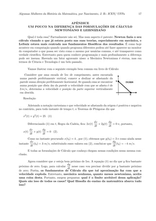 Algumas Mulheres da Hist´oria da Matem´atica, por Nascimento, J. B.- ICEN/ UFPa 17
APˆENDICE
UM POUCO NA DIFERENC¸ A DAS FORMULAC¸ ˜OES DE C ´ALCULO
NEWTONIANO E LEIBNIZIANO
Qual ´e toda essa? Factualmente n˜ao sei. Mas num aspecto ´e patente: Newton fazia o seu
c´alculo visando o que j´a estava posto nas suas teorias, especialmente em mecˆanica, e
Leibniz estava mais centrado nos fundamentos ﬁlos´oﬁcos dos resultados. ´E como hoje
acontece em computa¸c˜ao quando quando programa diferentes podem at´e fazer aparecer no monitor
do computador o que possa ser visto como o mesmo por usu´arias comuns, e at´e transparece como
verdade cient´ıﬁca. Entretanto para quem conhece programa¸c˜ao e mais profundamente a diferen¸ca
pode ser imensa. Havendo um fator agravante nisso: a Mecˆanica Newtoniana ´e eterna, mas em
termos de Ciˆencia e Tecnologia ´e um belo passado.
Vamos ilustrar com o seguinte exemplo bem comum em livro de C´alculo:
Considere que uma escada de 5m de comprimento, antes encostada
numa parede perfeitamente vertical, comece a deslizar se afastando da
parede numa dire¸c˜ao perfeitamente horizontal. Se quando essa se encontrar
numa posi¸c˜ao que dista 4m da parede a velocidade com que se afasta ´e de
3 m/s, determina a velocidade e posi¸c˜ao da parte superior verticalmente
em descida.
Resolu¸c˜ao
Adotando a nota¸c˜ao cartesiana e que velocidade se afastando da origem ´e positiva e negativa
no contr´ario, para todo instante de tempo t, o Teorema de Pit´agoras diz que
x2(t) + y2(t) = 25 (1)
Diferenciando (1) em t, Regra da Cadeia, ﬁca: 2x(t)
dx
dt
+ 2y(t)
dy
dt
= 0 e, portanto,
x(t)
dx
dt
+ y(t)
dy
dt
= 0 (2).
Como no instante procurado x(t0) = 4 , por (1), obtemos que y(t0) = 3 e como ainda nesse
instante
dx
dt
(t0) = 3 m/s, substituindo esses valores em (2), conclui-se que
dy
dt
(t0) = −4 m/s.
E todas as formula¸c˜oes de C´alculo que conhe¸co chegam nessas condi¸c˜oes nessa mesma con-
clus˜ao.
Agora considere que x esteja bem pr´oximo de 5m. A equa¸c˜ao (1) no diz que y ﬁca bastante
pr´oximo de zero. Logo, para calcular
dy
dt
nesse caso vou precisar dividir por y bastante pr´oximo
de zero. Por´em, os fundamentos de C´alculo diz que tal aproxima¸c˜ao faz com que a
velocidade exploda. Entretanto, mecˆanica nenhuma, quanto menos newtoniana, aceita
uma coisa desta. Portanto, surgem perguntas: qual ´e o limite aceit´avel dessa aplica¸c˜ao?
Quais s˜ao isso de todos os casos? Qual ﬁlosoﬁa do ensino da matem´atica abarca tudo
isso?
 