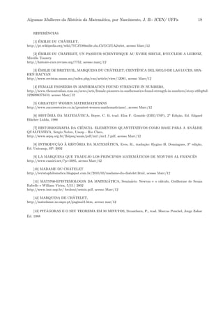 Algumas Mulheres da Hist´oria da Matem´atica, por Nascimento, J. B.- ICEN/ UFPa 18
REFERˆENCIAS
[1] ´EMILIE DU CHˆATELET,
http://pt.wikipedia.org/wiki/%C3%89milie du Ch%C3%A2telet, acesso Marc/12
[2] ´EMILIE DU CHATELET, UN PASSEUR SCIENTIFIQUE AU XVIIIE SIECLE, D’EUCLIDE A LEIBNIZ,
Mireille Touzery
http://histoire-cnrs.revues.org/7752, acesso mar¸c/12
[3] ´EMILIE DE BRETEUIL, MARQUESA DU CHˆATELET, CIENT´IFICA DEL SIGLO DE LAS LUCES, SHA-
HEN HACYAN
http://www.revistas.unam.mx/index.php/cns/article/view/12091, acesso Marc/12
[4] FEMALE PIONEERS IN MATHEMATICS FOUND STRENGTH IN NUMBERS,
http://www.theaustralian.com.au/news/arts/female-pioneers-in-mathematics-found-strength-in-numbers/story-e6frg8nf-
1226098373410, acesso Marc/12
[5] GREATEST WOMEN MATHEMATICIANS
http://www.successstories.co.in/greatest-women-mathematicians/, acesso Marc/12
[6] HIST´ORIA DA MATEM´ATICA, Boyer, C. B, trad. Elza F. Gomide (IME/USP), 2a
Edi¸c˜ao, Ed. Edgard
Bl¨ucher Ltdda, 1988
[7] HISTORIOGRAFIA DA CIˆENCIA: ELEMENTOS QUANTITATIVOS COMO BASE PARA A AN ´ALISE
QUALITATIVA, Sergio Nobre, Unesp - Rio Claro,
http://www.sepq.org.br/IIsipeq/anais/pdf/mr1/mr1 7.pdf, acesso Marc/12
[8] INTRODUC¸ ˜AO `A HIST´ORIA DA MATEM´ATICA, Eves, H., tradu¸c˜ao: Hygino H. Domingues, 3a
edi¸c˜ao,
Ed. Unicamp, SP: 2002
[9] LA MARQUESA QUE TRADUJO LOS PRINCIPIOS MATEM ´ATICOS DE NEWTON AL FRANC´ES
http://www.camiri.net/?p=5085, acesso Marc/12
[10] MADAME DU CHˆATELET
http://revistaphilomatica.blogspot.com.br/2010/03/madame-du-chatelet.html, acesso Marc/12
[11] MAT5766-EPISTEMOLOGIA DA MATEM´ATICA, Semin´ario: Newton e o c´alculo, Guilherme de Souza
Rabello e William Vieira, 5/11/ 2002
http://www.ime.usp.br/ brolezzi/semin.pdf, acesso Marc/12
[12] MARQUESA DE CHˆATELET,
http://matedanse.no.sapo.pt/pagina11.htm, acesso mar/12
[13] PIT´AGORAS E O SEU TEOREMA EM 90 MINUTOS, Stranthern, P., trad. Marcus Penchel, Jorge Zahar
Ed. 1988
 