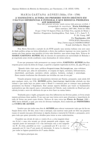 Algumas Mulheres da Hist´oria da Matem´atica, por Nascimento, J. B.- ICEN/ UFPa 19
M A R I A G A E T A N A A G N E S I (Mil˜ao, 1718 - 1799)
A MATEM´ATICA AUTORA DO PRIMEIRO TEXTO DID ´ATICO EM
C´ALCULO DIFERENCIAL E INTEGRAL E QUE RESOLVIA PROBLEMA
AT´E DORMINDO
¨Nem todo processo nervoso, muito menos todo processo cerebral, ´e
acompanhado de consciˆencia.¨ Erwin Schr¨odinger
(f´ısico austr´ıaco, 1887-1961, Nobel de 1933)
O que ´e Vida? O Aspecto F´ısico da C´elula Viva, seguido de Mente e
Mat´eria e Fragmentos Autobiogr´aﬁcos, Trad. Assis, J. P. e Assis V. Y.
P., Ed. Unesp, 1997
Por Nascimento, J.B
UFPA/ICEN/Matem´atica
http://lattes.cnpq.br/5423496151598527
E-mail: jbn@ufpa.br, Mar¸c/12
Nem Havia ﬂorescido a metade do s´ec.XVII quando uma menina italiana com nove anos
de idade publica artigo em latim defendendo o direto das mulheres ingressar em curso superior. E
mesmo que fosse apenas uma peraltice j´a teria valor hist´orico, mas estava longe disto. Trata-se de
MARIA GAETANA AGNESI, ﬁlha de docente de matem´atica da universidade de Bolonha e
j´a respeitada nesse c´ırculo acadˆemico como dominadora de v´arios saberes.
E aos que pensaram tudo permanecer no campo te´orico, GAETANA AGNESI deu-lhes
resposta pouco mais da dobra do tempo, a qual foi a seguinte registrada em Eves, [3], p´ag 479 (g.n):
¨Quando tinha vinte anos, publicou Propositiones Philosophicae, uma coletˆanea
de 190 ensaios que, al´em de matem´atica, se ocupam de l´ogica, mecˆanica, hidromecˆanica,
elasticidade, gravita¸c˜ao, mecˆanica celeste, qu´ımica, botˆanica, zoologia e mineralogia.
Esses ensaios resultaram das discuss˜oes nas tert´ulias em casa de seu pai.¨
Visando preparar irm˜ao que demonstrava interesse por Exatas, porquanto, mais ainda ´util
para qualquer outro, em 1748, AGNESI publica Instituzioni Analitiche cobrindo em dois
volume o que ainda hoje em pa´ıses como o Brasil ´e o essencial para se come¸car uma gradua¸c˜ao
promissora em Exatas e Engenharia. Esse assume aspecto did´atico por trazer os fundamentos
matem´aticos que d˜ao suporte para o entendimento de C´alculo, mais conhecido no Brasil por pr´e-
c´alculo/revis˜ao e serve de referˆencia do que se deve fazer no ensino b´asico.
Traduzida para o inglˆes, porquanto essa obra inﬂuenciou em diversos pa´ıses, os livros atuais
seguem pr´oximos desse padr˜ao. E um caso que essa tratou serve para situarmos a importˆancia de
tudo de forma um pouco mais t´ecnica. Trata-se de uma curva que Pierre de Fermat (1601 -
1665) havia deﬁnido, a qual, por erros de diversas tradu¸c˜oes, ﬁcou conhecida por FEITICEIRA
ou CURVA DE AGNESI.
Lembro que n˜ao tenho essa obra de AGNESI para colocar exatamente tudo que ela fez em
fun¸c˜ao desta curva. De fato, nem ´e essa a inten¸c˜ao, mas mostrar como pode ser feito um pequeno
exame s´o usando essa para determinar se algu´em domina o essencial de C´alculo e, porquanto, serve
para todo que quiser preencher os detalhes para testar os seus conhecimentos.
Considere um c´ırculo de raio a e centro (0, a), a reta tangente desse
em (0, 2a) e uma reta secante ao c´ırculo passando pela origem, cujo
segundo ponto de interse¸c˜ao ´e G e faz interse¸c˜ao com a reta tangente
em H. As retas, paralelas ao eixo − y passando por H e ao eixo − x
passando por G, tem P por ponto de interse¸c˜ao. A curva ´e a descrita
por todos os lugares geom´etricos de P assim obtidos.
Os t´opicos principais s˜ao:
 