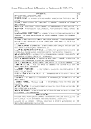 Algumas Mulheres da Hist´oria da Matem´atica, por Nascimento, J. B.- ICEN/ UFPa 2
CONTE´UDO P´ag.
INTRODUC¸ ˜AO/APRESENTAC¸ ˜AO 3
ENHEDUANA - A MATEM´ATICA DOS TEMPOS B´IBLICOS QUE ´E UMA DAS MAIS
ATUAIS
4
ELISA - PERSONAGEM DA LITERATURA UNIVERSAL INSPIRADA EM SABER
MATEM´ATICO
7
HIP´ATIA - PROFESSORA DE MATEM´ATICA FOI BARBARAMENTE ASSASSINADA 9
ROSVITA - A PROFESSORA DE MATEM´ATICA PERFEITAMENTE MUITO AL´EM DA
M´EDIA
11
MADAME DU CH ˆATELET - A MATEM´ATICA QUE CONCILIAVA DOIS GˆENIOS
APˆENDICE - UM POUCO NA DIFERENC¸ A DAS FORMULAC¸ ˜OES DE C ´ALCULO NEWTONIANO E
LEIBNIZIANO
14
MARIA GAETANA AGNESI - A MATEM´ATICA AUTORA DO PRIMEIRO TEXTO
DID´ATICO EM C´ALCULO DIFERENCIAL E INTEGRAL E QUE RESOLVIA PROBLEMA
AT´E DORMINDO
19
MARIE-SOPHIE GERMAIN - A MATEM´ATICA QUE LANC¸OU BASE DO QUE
HOJE H´A DE MAIS AVANC¸ADO EM ENGENHARIA
22
MARY FAIRFAX SOMERVILLE - A MATEM´ATICA QUE CONQUISTOU PARTE
DO C´EU, MAS N˜AO SE LIVROU DE SOFRER CERTOS PRECONCEITOS TERRENOS
24
ADA LOVELACE - A MATEM´ATICA QUE FAZ PARTE DA BASE DA COMPUTAC¸ ˜AO
MODERNA ou A POETISA DAS NOVAS TECNOLOGIAS
27
SONJA KOVALEVSKY - A MATEM´ATICA QUE FAZIA QUEST˜AO DE ESTUDAR
COM GRANDES MESTRES E SUPEROU ALGUNS DESSES
30
EMMY NOETHER - A MATEM´ATICA QUE NOS LEGOU AN´EIS BRILHANTES 32
MILEVA MARIC - NOS CEM ANOS DE EINSTEIN UM MINUTO PARA ESSA
MATEM´ATICA E SUA EX-ESPOSA
38
MAR´ILIA PEIXOTO - A MATEM´ATICA BRASILEIRA DINAMICAMENTE `A
FRENTE DO SEU TEMPO
40
EDUCAC¸ ˜AO & DUNA QUENTE - A PROFESSORA QUE RACHAVA OS P´ES
PELO SABER
43
LEANAM - DA MITOLOGIA AMAZ ˆONIDA `A SIMBOLIZAC¸ ˜AO DA DOCˆENCIA EM
MATEM´ATICA
44
JAPIIM FˆEMEA (Cacicus cela) - A ENGENHEIRA DONA DO NINHO QUE
BALANC¸A
46
ANNE FRANK - A ALUNA TAGARELA QUE MOSTRA O QUE ´E SER DOCENTE DE
MATEM´ATICA DE QUALIDADE
48
ALAN TURING - UM DOS MAIS ESCANDALOSOS CASOS DE DISCRIMINAC¸ ˜AO DE
GˆENERO DOS TEMPOS RECENTES
50
DIGRESS˜OES 60
BURRICE COMO PRODUC¸ ˜AO DE GˆENERO E FUNDAMENTADORA DE DESGRAC¸AS DO
EDUCACIONAL [ CASOS: PARAENSE, BRASILEIRO E IBERO-AMERICANO ]
60
AN´ALISE DE UM ARTIGO - CIˆENCIA, EDUCAC¸ ˜AO E ENSINO QUALIFICADO DA
MATEM´ATICA DIZEM SER PRECONCEITO
63
 