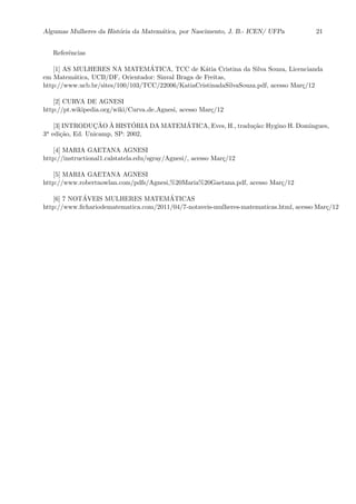 Algumas Mulheres da Hist´oria da Matem´atica, por Nascimento, J. B.- ICEN/ UFPa 21
Referˆencias
[1] AS MULHERES NA MATEM´ATICA, TCC de K´atia Cristina da Silva Souza, Licencianda
em Matem´atica, UCB/DF, Orientador: Sinval Braga de Freitas,
http://www.ucb.br/sites/100/103/TCC/22006/KatiaCristinadaSilvaSouza.pdf, acesso Mar¸c/12
[2] CURVA DE AGNESI
http://pt.wikipedia.org/wiki/Curva de Agnesi, acesso Mar¸c/12
[3] INTRODUC¸ ˜AO `A HIST´ORIA DA MATEM´ATICA, Eves, H., tradu¸c˜ao: Hygino H. Domingues,
3a edi¸c˜ao, Ed. Unicamp, SP: 2002,
[4] MARIA GAETANA AGNESI
http://instructional1.calstatela.edu/sgray/Agnesi/, acesso Mar¸c/12
[5] MARIA GAETANA AGNESI
http://www.robertnowlan.com/pdfs/Agnesi,%20Maria%20Gaetana.pdf, acesso Mar¸c/12
[6] 7 NOT´AVEIS MULHERES MATEM´ATICAS
http://www.ﬁchariodematematica.com/2011/04/7-notaveis-mulheres-matematicas.html, acesso Mar¸c/12
 