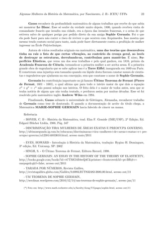 Algumas Mulheres da Hist´oria da Matem´atica, por Nascimento, J. B.- ICEN/ UFPa 23
Gauss reconhece da profundidade matem´atica de alguns trabalhos que recebe do que sabia
ser monsieur Le Blanc. Esse s´o soube da verdade muito depois, 1806, quando recebeu visita de
comandante francˆes que invadiu sua cidade, era a ´epoca das invas˜oes francesas, e o avisa de que
estivera salvo de qualquer perigo por pedido direto da sua amiga Sophie Germain. Foi o que
ela pode fazer para n˜ao correr o risco de reviver o que ocorreu com Arquimedes. Isso mostra que
mesmo tendo contato social para tanto, nada pode fazer diretamente contra a proibi¸c˜ao de mulher
ingressar na ´Ecole Polytechnique.
Autora de v´arios resultados originais em matem´atica, uma das teorias que desenvolveu
tinha na raiz o fato de que certas vibra¸c˜oes, ao contr´ario da cren¸ca geral, ao inv´es
de destro¸car as estruturas, derrubando-as, contribu´ıam para mantˆe-las. ´E nisso, Su-
perf´ıcies El´asticas, que versa um dos seus trabalhos e pelo qual ganhou, em 1816, prˆemio da
Academia Francesa de Ciˆencia, tornando-se a primeira mulher a ser aceita nessa. E a primeira
grande obra de engenharia que se sabe aplicar isso ´e a Torre Eiﬀel, inaugurada em 1889 em Paris.
E cometeram uma injusti¸ca sem tamanho quando em l´apide desta ﬁzeram constar nomes de cientis-
tas e engenheiros que ajudaram na sua concep¸c˜ao, sem que constasse o nome de Sophie Germain.
Germain fez contribui¸c˜ao importante no j´a famoso ´Ultimo Teorema de Fermat (Pierre
de Fermat, 1601 - 1665), o qual aﬁrma que para todo n inteiro maior do que dois a equa¸c˜ao
xn + yn = zn n˜ao possui solu¸c˜ao nos inteiros. O feito dela ´e o maior de todos antes, sem que se
tenha not´ıcia de algum que n˜ao tenha tentado, e perdurou assim por muitas d´ecadas. Esse s´o foi
resolvido pelo matem´atico inglˆes Andrew Wiles em 1994.
Finalizando, Gauss submete `a universidade de G¨ottingen, Alemanha, reconhecer trabalho
de Germain como tese de doutorado. E quando a documenta¸c˜ao de aceite do t´ıtulo chega, a
Matem´atica MARIE-SOPHIE GERMAIN havia falecido de cˆancer na mama.
Referˆencia
- BOYER, C. B - Hist´oria da Matem´atica, trad. Elza F. Gomide (IME/USP), 2a Edi¸c˜ao, Ed.
Edgard Bl¨ucher Ltdda, 1988, P´ag. 347
- DISCRIMINAC¸ ˜AO TIRA MULHERES DE ´AREAS EXATAS E PREOCUPA GOVERNO,
http://ultimosegundo.ig.com.br/educacao/discriminacao+tira+mulheres+de+areas+exatas+e+ pre-
ocupa+governo/n1238144853610.html, acesso maio/2011
- EVES, HOWARD - Introdu¸c˜ao `a Hist´oria da Matem´atica, tradu¸c˜ao: Hygino H. Domingues,
3a edi¸c˜ao, Ed. Unicamp, SP: 2002
- SINGH, S. - O ´Ultimo Teorema de Fermat, Editora Record, 1998.
- SOPHIE GERMAIN: AN ESSAY IN THE HISTORY OF THE THEORY OF ELASTICITY,
http://books.google.com/books?id=tCTMGbB4wQ4C&printsec=frontcover&hl=pt-BR#v=
onepage&q&f=false, acesso out/2011
- TARADA POR N´UMEROS, Revista Galileu,
http://revistagalileu.globo.com/Galileu/0,6993,ECT832482-2680,00.html, acesso out/11
- UM TEOREMA DE SOPHIE GERMAIN,
http://serolmar.wordpress.com/2010/12/14/um-teorema-de-sophie-germain/, acesso jan/11
(*) Foto em: http://www.math.rochester.edu/u/faculty/doug/UGpages/sophie.html, acesso out/11
 