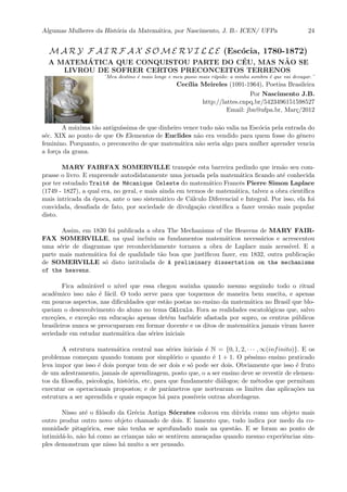 Algumas Mulheres da Hist´oria da Matem´atica, por Nascimento, J. B.- ICEN/ UFPa 24
M A R Y F A I R F A X S O M E R V I L L E (Esc´ocia, 1780-1872)
A MATEM´ATICA QUE CONQUISTOU PARTE DO C´EU, MAS N˜AO SE
LIVROU DE SOFRER CERTOS PRECONCEITOS TERRENOS
¨Meu destino ´e mais longe e meu passo mais r´apido: a minha sombra ´e que vai devagar.¨
Cec´ılia Meireles (1091-1964), Poetisa Brasileira
Por Nascimento J.B.
http://lattes.cnpq.br/5423496151598527
Email: jbn@ufpa.br, Mar¸c/2012
A m´axima t˜ao antigu´ıssima de que dinheiro vence tudo n˜ao valia na Esc´ocia pela entrada do
s´ec. XIX ao ponto de que Os Elementos de Euclides n˜ao era vendido para quem fosse do gˆenero
feminino. Porquanto, o preconceito de que matem´atica n˜ao seria algo para mulher aprender vencia
a for¸ca da grana.
MARY FAIRFAX SOMERVILLE transp˜oe esta barreira pedindo que irm˜ao seu com-
prasse o livro. E empreende autodidatamente uma jornada pela matem´atica ﬁcando at´e conhecida
por ter estudado Trait´e de M´ecanique Celeste do matem´atico Francˆes Pierre Simon Laplace
(1749 - 1827), a qual era, no geral, e mais ainda em termos de matem´atica, talvez a obra cient´ıﬁca
mais intricada da ´epoca, ante o uso sistem´atico de C´alculo Diferencial e Integral. Por isso, ela foi
convidada, desaﬁada de fato, por sociedade de divulga¸c˜ao cient´ıﬁca a fazer vers˜ao mais popular
disto.
Assim, em 1830 foi publicada a obra The Mechanisms of the Heavens de MARY FAIR-
FAX SOMERVILLE, na qual incluiu os fundamentos matem´aticos necess´arios e acrescentou
uma s´erie de diagramas que reconhecidamente tornava a obra de Laplace mais acess´ıvel. E a
parte mais matem´atica foi de qualidade t˜ao boa que justiﬁcou fazer, em 1832, outra publica¸c˜ao
de SOMERVILLE s´o disto intitulada de A preliminary dissertation on the mechanisms
of the heavens.
Fica admir´avel o n´ıvel que essa chegou sozinha quando mesmo seguindo todo o ritual
acadˆemico isso n˜ao ´e f´acil. O todo serve para que toquemos de maneira bem suscita, e apenas
em poucos aspectos, nas diﬁculdades que est˜ao postas no ensino da matem´atica no Brasil que blo-
queiam o desenvolvimento do aluno no tema C´alculo. Fora as realidades escatol´ogicas que, salvo
exce¸c˜oes, e exce¸c˜ao em educa¸c˜ao apenas det´em barb´arie afastada por sopro, os centros p´ublicos
brasileiros nunca se preocuparam em formar docente e os ditos de matem´atica jamais viram haver
seriedade em estudar matem´atica das s´eries iniciais
A estrutura matem´atica central nas s´eries iniciais ´e N = {0, 1, 2, · · · , ∞(infinito)}. E os
problemas come¸cam quando tomam por simpl´orio o quanto ´e 1 + 1. O p´essimo ensino praticado
leva impor que isso ´e dois porque tem de ser dois e s´o pode ser dois. Obviamente que isso ´e fruto
de um adestramento, jamais de aprendizagem, posto que, o a ser ensino deve se revestir de elemen-
tos da ﬁlosoﬁa, psicologia, hist´oria, etc, para que fundamente di´alogos; de m´etodos que permitam
executar os operacionais propostos; e de parˆametros que nortearam os limites das aplica¸c˜oes na
estrutura a ser aprendida e quais espa¸cos h´a para poss´ıveis outras abordagens.
Nisso at´e o ﬁl´osofo da Gr´ecia Antiga S´ocrates colocou em d´uvida como um objeto mais
outro produz outro novo objeto chamado de dois. E lamento que, tudo indica por medo da co-
munidade pitag´orica, esse n˜ao tenha se aprofundado mais na quest˜ao. E se foram ao ponto de
intimid´a-lo, n˜ao h´a como as crian¸cas n˜ao se sentirem amea¸cadas quando mesmo experiˆencias sim-
ples demonstram que nisso h´a muito a ser pensado.
 