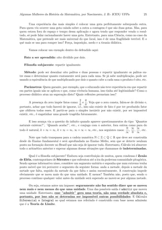Algumas Mulheres da Hist´oria da Matem´atica, por Nascimento, J. B.- ICEN/ UFPa 25
Uma experiˆencia das mais simples ´e colocar uma gota perfeitamente sobrepondo outra.
Para quem viu ocorrer uma gota caindo sobre a outra a contagem ´e que s˜ao duas gotas. Mas, para
quem estava fora do espa¸co e tempo dessa aplica¸c˜ao e agora tendo que responder vendo o resul-
tado, s´o pode falar racionalmente haver uma gota. Entretanto, para uma Ciˆencia, como no caso da
Matem´atica, que pretende ser mais universal do que local, isso ´e de uma fragilidade terr´ıvel. E o
quˆe mais se usa para romper isso? For¸ca, imposi¸c˜ao, medo e a tirania did´atica.
Vamos colocar um exemplo dentro do defendido aqui:
Fato a ser aprendido: oito dividido por dois.
Filosoﬁa subjacente: repartir igualmente.
M´etodo: pode ser desenhar oito palitos e duas pessoas e repartir igualmente os palitos en-
tre essas e determinar quanto exatamente ser´a para cada uma. Se j´a sabe multiplica¸c˜ao, pode ser
usando a equivalˆencia de que multiplicando por dois o quanto cabe a cada uma o produto ´e oito, etc.
Parˆametros: Quem garante, por exemplo, que o educando n˜ao teve experiˆencia em que repartir
em partes iguais n˜ao se aplicou e que, como vivˆencia humana, isso tinha at´e legitimidade? Como o
processo did´atico atua na supera¸c˜ao disto? Quais reﬂex˜oes permeiam isso?
A presen¸ca do zero imp˜oe fatos como:
2
0
e
0
0
. Veja que o zero consta, falou-se de divis˜ao e,
portanto, achar que todo haver´a de ignorar, i.e., isso n˜ao existir de fato ´e por ter produzido fator
que oblitera todos esses. E partir-se para o simples inexistir por n˜ao existir, por ser imposs´ıvel
existir, etc., ´e engatinhar uma grande trag´edia futuramente.
E isso avan¸ca via a quest˜ao do inﬁnito quando aparece questionamentos do tipo ¨Quantos
naturais existem?¨, ¨Quando acaba?¨, etc., e conjuga com o anterior, fora outros como para do
todo k natural, k + ∞ = ∞, k × ∞ = ∞, ∞ × ∞ = ∞, etc., nos seguintes casos:
0
∞
,
∞
0
,
∞
∞
, etc.
Note que tudo transpassa para a cadeia num´erica N ⊂ Z ⊂ Q ⊂ R que deve ser constru´ıda
desde do Ensino fundamental e ser´a aprofundada no Ensino M´edio, sem que se detecte nenhum
ponto na forma¸c˜ao docente no Brasil que n˜ao seja de ignorar tudo. Entretanto, C´alculo ir´a absorver
todo o aritm´etico anterior e superar algumas dessas situa¸c˜oes que chamamos de indeterminadas.
Qual ´e a ﬁlosoﬁa subjacente? Embora seja contribui¸c˜ao de muitos, quem condensa ´e Zen˜ao
de El´eia, contemporˆaneo de S´ocrates e que enfrentou at´e a ira da poderosa comunidade pitag´orica.
Sendo apenas informativo nisso, considere um segmento unit´ario e suponha que num extremo tenha
ponto m´ovel que ir´a percorrer o segmento da seguinte forma: anda a metade, depois a metade da
metade que falta, seguido da metade da que falta e assim sucessivamente. A constru¸c˜ao impede
obviamente que se mova mais do que uma unidade. E menos? Tamb´em n˜ao, posto que, sendo o
processo cont´ınuo qualquer valor antes da unidade ser´a superado ao mover-se por alguma metade.
Ou seja, estamos antes um impasse: seguramente n˜ao faz sentido dizer que se moveu
nem mais e nem menos do que uma unidade. Uma das poss´ıveis sa´ıda ´e admitir que moveu
uma unidade. Entretanto, :::::
esse::::::::::::
¨admitir¨:::::::
gera ::::::
uma::::::::
teoria,::::::
n˜ao::::::
uma::::::::::
verdade:::::::::::
absoluta::::
e,
:::::::::::
portanto,::::::
por :::::
isso::::::
n˜ao :::
se::::::::::::::
determina ::::
ser::::::::::::::
imposs´ıvel:::::::::
outras :::::::::::::::::
possibilidades. E C´alculo
Diferencial e Integral ao qual estamos nos referindo ´e constru´ıdo com base nessa admiss˜ao
que ´e a Teoria de Limite.
 