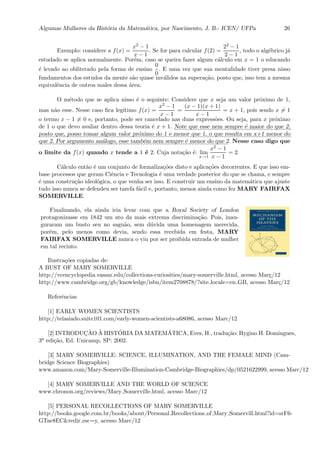 Algumas Mulheres da Hist´oria da Matem´atica, por Nascimento, J. B.- ICEN/ UFPa 26
Exemplo: considere a f(x) =
x2 − 1
x − 1
. Se for para calcular f(2) =
22 − 1
2 − 1
, todo o alg´ebrico j´a
estudado se aplica normalmente. Por´em, caso se queira fazer algum c´alculo em x = 1 o educando
´e levado ao obliterado pela forma de ensino
0
0
. E uma vez que sua mentalidade tiver presa nisso
fundamentos dos estudos da mente s˜ao quase inv´alidos na supera¸c˜ao, posto que, isso tem a mesma
equivalˆencia de outros males dessa ´area.
O m´etodo que se aplica nisso ´e o seguinte: Considere que x seja um valor pr´oximo de 1,
mas n˜ao esse. Nesse caso ﬁca leg´ıtimo f(x) =
x2 − 1
x − 1
=
(x − 1)(x + 1)
x − 1
= x + 1, pois sendo x = 1
o termo x − 1 = 0 e, portanto, pode ser cancelado nas duas express˜oes. Ou seja, para x pr´oximo
de 1 o que devo avaliar dentro dessa teoria ´e x + 1. :::::
Note:::::
que:::::
esse:::::
nem::::::::
sempre::
´e:::::::
maior:::
do:::::
que:::
2,
::::::
posto:::::
que,::::::
posso:::::::
tomar::::::::
algum :::::
valor::::::::::
pr´oximo:::
do::
1::
e:::::::
menor:::::
que:::
1, ::
o ::::
que::::::::
resulta::::
em:::::
x+1:::::::
menor::::
do
::::
que::
2.:::::
Por:::::::::::
argumento::::::::::
an´alogo,:::::
esse :::::::::
tamb´em:::::
nem::::::::
sempre::
´e:::::::
menor:::
do:::::
que :
2. Nesse caso digo que
o limite da f(x) quando x tende a 1 ´e 2. Cuja nota¸c˜ao ´e: lim
x→1
x2 − 1
x − 1
= 2.
C´alculo ent˜ao ´e um conjunto de formaliza¸c˜oes disto e aplica¸c˜oes decorrentes. E que isso em-
base processos que geram Ciˆencia e Tecnologia ´e uma verdade posterior do que se chama, e sempre
´e uma constru¸c˜ao ideol´ogica, o que venha ser isso. E construir um ensino da matem´atica que ajuste
tudo isso nunca se defendeu ser tarefa f´acil e, portanto, menos ainda como fez MARY FAIRFAX
SOMERVILLE.
Finalizando, ela ainda iria levar com que a Royal Society of London
protagonizasse em 1842 um ato da mais extrema discrimina¸c˜ao. Pois, inau-
guraram um busto seu no sagu˜ao, sem d´uvida uma homenagem merecida,
por´em, pelo menos como devia, sendo essa recebida em festa, MARY
FAIRFAX SOMERVILLE nunca o viu por ser proibida entrada de mulher
em tal recinto.
Ilustra¸c˜oes copiadas de:
A BUST OF MARY SOMERVILLE
http://vcencyclopedia.vassar.edu/collections-curiosities/mary-somerville.html, acesso Mar¸c/12
http://www.cambridge.org/gb/knowledge/isbn/item2708878/?site locale=en GB, acesso Mar¸c/12
Referˆencias
[1] EARLY WOMEN SCIENTISTS
http://telasiado.suite101.com/early-women-scientists-a68086, acesso Marc/12
[2] INTRODUC¸ ˜AO `A HIST´ORIA DA MATEM´ATICA, Eves, H., tradu¸c˜ao: Hygino H. Domingues,
3a edi¸c˜ao, Ed. Unicamp, SP: 2002.
[3] MARY SOMERVILLE: SCIENCE, ILLUMINATION, AND THE FEMALE MIND (Cam-
bridge Science Biographies)
www.amazon.com/Mary-Somerville-Illumination-Cambridge-Biographies/dp/0521622999, acesso Marc/12
[4] MARY SOMERVILLE AND THE WORLD OF SCIENCE
www.chronon.org/reviews/Mary Somerville.html, acesso Marc/12
[5] PERSONAL RECOLLECTIONS OF MARY SOMERVILLE
http://books.google.com.br/books/about/Personal Recollections of Mary Somervill.html?id=srF6-
GTae8EC&redir esc=y, acesso Marc/12
 