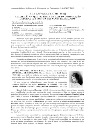Algumas Mulheres da Hist´oria da Matem´atica, por Nascimento, J. B.- ICEN/ UFPa 27
A D A L O V E L A C E (1815 -1852)
A MATEM´ATICA QUE FAZ PARTE DA BASE DA COMPUTAC¸ ˜AO
MODERNA ou A POETISA DAS NOVAS TECNOLOGIAS
¨A universidade constatou que metade do
gˆenero humano ´e constitu´ıda de mulheres e
que as mulheres s˜ao t˜ao inteligentes quanto
os homens.¨
O porquˆe de Cambridge, uma das mais antigas
universidades do mundo, Passou a aceitar ingresso
de mulher.
CHASSOT, A. I., A CIˆENCIA ´E MASCULINA?,
Cole¸c˜ao Aldus 16, Ed. Unisinos, 2a
edi¸c˜ao, 2006
Por Nascimento J.B.
http://lattes.cnpq.br/5423496151598527
www.cultura.ufpa.br/matematica/?pagina=jbn
Email: jbn@ufpa.br, Ab/2012
Depois de objeto para preparar iguarias e guardar restos mortais, talvez o pr´oximo mais
comum entre todas as culturas seja o que envolve processo mecˆanico para registrar e/ou fazer con-
tagem. Uma boa exposi¸c˜ao nisso consta em [12]. Obviamente que uma m´a educa¸c˜ao promove ojeriza
com o pensamento cient´ıﬁco ao ponto de n˜ao respeitar o n´ıvel de desenvolvimento dos saberes e
levar ao deslumbramento mal´eﬁco.
E um dos valores do pensamento matem´atico, uma vez delimitadas as hip´oteses, isto ´e, o
contextual cient´ıﬁco, hist´orico e cultural, ´e buscar, porquanto apreciar, os fatos decorrentes. Por
isso, do ponto de vista da evolu¸c˜ao do saber o marcar quantidade em osso com riscos pode ser uma
evolu¸c˜ao cient´ıﬁca t˜ao espetacular quanto o que representa o atual computador.
E quando em pa´ıses como o Brasil todas as pesquisas do n´ıvel da aprendizagem em matem´atica
induzem ser imposs´ıvel ensinar mesmo fazer contas b´asicas para humanos, n˜ao deixa de ser ad-
mir´avel haver como ensinar m´aquina fazer isso. Obviamente nisso se envolveram pessoas que ﬁz-
eram do estudar e aprender algo expressivo das suas vidas. O objetivo aqui ´e um pouco de apenas
uma dessa.
ADA AUGUSTA BYRON KING, britˆanica, reconhecida como
CONDESSA DE LOVELACE, ﬁlha do famoso poeta Lord Byron
(1788-1824), teve desde da infˆancia, por raz˜oes pessoais da sua m˜ae, os
seus estudos mais direcionados para exatas, embora estejamos falando de
uma ´epoca em que mulher pouco tinha acesso ao ensino formal.
E teve, formal ou informalmente, como docentes de matem´atica
expoentes hist´oricos, tais como: Augustus De Morgan (1806-1871),
Charles Babbage (1791-1871) e Mary Fairfax Somerville (1780-1872).
Quando Ada conheceu Babbage, 1833/4, este estava empenhado em construir a m´aquina
que ´e considerada a vers˜ao mais pr´oxima dos atuais computadores. Esta, em termos apenas de
m´aquina, disputa hoje primazia com a recentemente descoberta da Antic´ıtera da Gr´ecia Antiga,
[5-8], Por´em, a m´aquina de Babbage traz algo espetacular: a possibilidade de program´a-la.
Ada encanta-se ante tal possibilidade e aplica os seus conhecimentos matem´aticos na cria¸c˜ao
de programas para m´aquina de Babbage e, portanto, tornar-se a primeira programadora da
hist´oria. Inventa o conceito de subrotina, que ´e um subprograma que pode ser usando em diversos
pontos do original, porquanto, funciona como n´o de um la¸co que serve aos ﬁos que passam por esse.
E vai muito al´em do seu tempo quando teoriza no que viria ser o desvio condicionado: a pr´opria
leitora que alimenta o programa desviaria para um outro programa quando satisfeita proposi¸c˜ao
do tipo ¨se¨.
Lembrando que o nosso objetivo ´e matem´atica, porquanto, delinear o que pode servir de base
para estudo, come¸co ﬁxando a seguintes situa¸c˜ao: estamos ante uma cultura em que todo s´o sabe
contar de 1 a 5, acrescido por algo como ¨muito¨ (M) para toda quantidade que ultrapasse a isso
e que ainda esse saiba fazer o que ´e poss´ıvel de conta de somar tal qual fazemos com quantidades
inteiras. Assim a sua ¨tabuada¨ de soma ´e a seguinte:
 