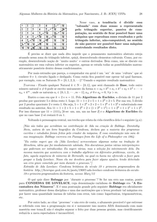 Algumas Mulheres da Hist´oria da Matem´atica, por Nascimento, J. B.- ICEN/ UFPa 28
Nesse caso, a tendˆencia ´e dividir essa
¨tabuada¨ com duas zonas: a representada
pelo triˆangulo superior, passiva de com-
puta¸c˜ao, no sentido de ﬁcar poss´ıvel fazer uma
m´aquina que reproduza esses resultados e pelo
triˆangulo inferior, n˜ao-comput´avel, no sentido
de n˜ao parecer ser poss´ıvel fazer uma m´aquina
controlando resultados disto.
´E preciso se dizer que nada dito impede que o pensamento matem´atico abstrato esteja
atuando nessa zona do triˆangulo inferior, qui¸c´a, desenvolvendo elementos culturais. Como, por ex-
emplo, desenvolvendo no¸c˜ao de ¨muito muito¨ e outros derivados. Bem como, n˜ao se discute em
matem´atica ser essa cultura inferior ou superior, apenas se estuda todas as possibilidades matem-
aticamente poss´ıveis dentro dessas condicionantes.
Por mais estranho que pare¸ca, o computador em geral ´e um ¨ser¨ de uma ¨cultura¨ que s´o
conhece 0 e 1; circuito ligado e desligado. Como ent˜ao ﬁca poss´ıvel esse operar tal qual fazemos,
por exemplo, com os Naturais N = {0, 1, 2, 3, · · · }? Usando o seguinte resultado matem´atico:
Teorema - Fixado qualquer Natural k ∈ N − {0, 1}, que ser´a chamado de Base, todo outro
n´umero natural n = 0 pode se escrito unicamente da forma n = a0 × k0 + a1 × k1 + a2 × k2 + · · · +
am × km , onde os naturais ai ∈ {0, 1, 2, · · · , m − 1}, am = 0 e ap = 0, ∀ p > m.
Ilustro o caso em que k = 2 e n = 11. Pelo Algoritmo de Euclides, a divis˜ao de 11 por 2
produz por quociente 5 e deixa resto 1. Logo: 11 = 1 + 2 × 5 = 1 × 20 + 2 × 5. Por sua vez, 5 divido
por 2 produz quociente 2 e resto 1. Ou seja, 5 = 1 × 20 + 2 × 2 = 1 × 20 + 1 × 22 e substituindo esse
resultado no anterior, ﬁca 11 = 1 + 2 × 5 = 1 × 20 + 2 × (1 × 20 + 12) = 1 × 20 + 1 × 21 + 1 × 23.
Por isso dizemos que 11 = (111)2 [lˆe-se: um, um, um na base 2] e o Algoritmo de Euclides diz
que no caso base 2 s´o restar´a 0 ou 1.
Voltando `a personagem central, um trecho que relata da vida cient´ıﬁca dela ´e o seguinte (g.n):
[N˜ao s˜ao todos que acreditam na contribui¸c˜ao de Ada na cria¸c˜ao de Babbage. Dorotothy
Stein, autora de um livro biogr´aﬁco da Condessa, declara que a maioria dos programas
escritos e estudados foram feitos pelo criador da m´aquina. E essa constata¸c˜ao n˜ao saiu de
sua imagina¸c˜ao. Babbage escreveu em Passages from the Life of a Philosopher em 1864:
”Eu ent˜ao sugeri que ela [Ada Lovelace] acrescentasse algumas notas na tradu¸c˜ao de
Menebrea, id´eia que foi imediatamente adotada. N´os discutimos juntos v´arias interpreta¸c˜oes
que poderiam ser introduzidas: Eu sugeri v´arias, mas a sele¸c˜ao foi inteiramente dela. Da
mesma maneira que aconteceu com o trabalho alg´ebrico em diferentes problemas, exceto, de
fato, aquela sequˆencia de n´umeros de Bernoulli, na qual eu havia me oferecido a fazer para
poupar a Lady Lovelace. Nisso ela me devolveu para fazer alguns ajustes, tendo detectado
um erro grave cometido por mim durante o processo.”]
Extra´ıdo de Ada Lovelace: Condessa britˆanica do s´eculo 19 e primeira programadora da
hist´oria http://henrique.geek.com.br/posts/19087-ada-lovelace-condessa-britanica-do-seculo-
19-e-primeira-programadora-da-historia, acesso Mar¸c/12
O quˆe quis dizer Babagge por ¨durante o processo¨? Se for um erro nas contas, ponto
para CONDESSA DE LOVELACE, cuja denomina¸c˜ao carinhosa de Babbage era ¨A En-
cantadora dos N´umeros¨. E ´e uma pontua¸c˜ao grande pelo seguinte: Babbage era oﬁcialmente
matem´atico, professor dessa disciplina e uma das motiva¸c˜oes que o levou produzir tal m´aquina era
por haver uma quantidade imensa de tabelas com erros, tais como: logar´ıtmicas, trigonom´etricas,
etc.
Por outro lado, ao citar ¨processo¨ e n˜ao erro de conta, o altamente prov´avel ´e que estivesse
se referindo com isso a programa¸c˜ao em si e novamente isso mostra ADA dominando com mais
maestria esse tema.E n˜ao ´e simples separar o feito por duas pessoas geniais, mas cientiﬁcamente
reduzi-la a mera espectadora ´e inconceb´ıvel.
 