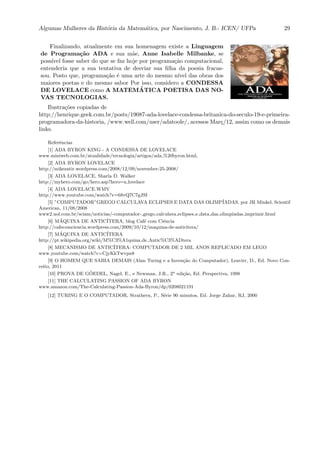 Algumas Mulheres da Hist´oria da Matem´atica, por Nascimento, J. B.- ICEN/ UFPa 29
Finalizando, atualmente em sua homenagem existe a Linguagem
de Programa¸c˜ao ADA e sua m˜ae, Anne Isabelle Milbanke, se
poss´ıvel fosse saber do que se faz hoje por programa¸c˜ao computacional,
entenderia que a sua tentativa de desviar sua ﬁlha da poesia fracas-
sou. Posto que, programa¸c˜ao ´e uma arte do mesmo n´ıvel das obras dos
maiores poetas e do mesmo sabor Por isso, considero a CONDESSA
DE LOVELACE como A MATEM ´ATICA POETISA DAS NO-
VAS TECNOLOGIAS.
Ilustra¸c˜oes copiadas de
http://henrique.geek.com.br/posts/19087-ada-lovelace-condessa-britanica-do-seculo-19-e-primeira-
programadora-da-historia, /www.well.com/user/adatoole/, acessos Mar¸c/12, assim como os demais
links.
Referˆencias
[1] ADA BYRON KING - A CONDESSA DE LOVELACE
www.miniweb.com.br/atualidade/tecnologia/artigos/ada %20byron.html,
[2] ADA BYRON LOVELACE
http://mikezatir.wordpress.com/2008/12/09/november-25-2008/
[3] ADA LOVELACE, Sharla D. Walker
http://myhero.com/go/hero.asp?hero=a lovelace
[4] ADA LOVELACE.WMV
http://www.youtube.com/watch?v=68vQ7C7gJSI
[5] ”COMPUTADOR”GREGO CALCULAVA ECLIPSES E DATA DAS OLIMP´IADAS, por JR Minkel, Scientif
American, 11/08/2008
www2.uol.com.br/sciam/noticias/-computador- grego calculava eclipses e data das olimpiadas imprimir.html
[6] M´AQUINA DE ANTIC´ITERA, blog Caf´e com Ciˆencia
http://cafecomciencia.wordpress.com/2009/10/12/maquina-de-anticitera/
[7] M´AQUINA DE ANTIC´ITERA
http://pt.wikipedia.org/wiki/M%C3%A1quina de Antic%C3%ADtera
[8] MECANISMO DE ANTIC´ITERA: COMPUTADOR DE 2 MIL ANOS REPLICADO EM LEGO
www.youtube.com/watch?v=CjyKkTwvpn8
[9] O HOMEM QUE SABIA DEMAIS (Alan Turing e a Inven¸c˜ao do Computador), Leavirr, D., Ed. Novo Con-
ceito, 2011
[10] PROVA DE G ¨OEDEL, Nagel, E., e Newman, J.R., 2a
edi¸c˜ao, Ed. Perspectiva, 1998
[11] THE CALCULATING PASSION OF ADA BYRON
www.amazon.com/The-Calculating-Passion-Ada-Byron/dp/0208021191
[12] TURING E O COMPUTADOR, Strathern, P., S´erie 90 minutos, Ed. Jorge Zahar, RJ, 2000
 