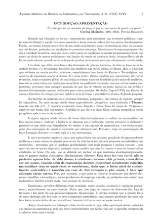 Algumas Mulheres da Hist´oria da Matem´atica, por Nascimento, J. B.- ICEN/ UFPa 3
INTRODUC¸ ˜AO/APRESENTAC¸ ˜AO
¨´E certo que s´o no caminho do tra¸co ´e que se vai assim de ponto em ponto.¨
Cec´ılia Meireles (1091-1964), Poetisa Brasileira
Quando m´a educa¸c˜ao se torna o sustent´aculo mais promissor das vertentes pol´ıticas, como
no caso do Brasil, a escola vira uma panac´eia e locus concentradora at´e das piores discrimina¸c˜oes.
Por´em, ao mesmo tempo essa recebe os que ainda socialmente pouco se inteiraram disso ou tocaram
em tais fatores, portanto, em condi¸c˜oes de promover mudan¸ca. S˜ao chances de esperan¸ca quase v˜as,
diz a realidade brasileira, mas n˜ao existe outro meio em condi¸c˜oes de mudar tal panorama e tudo que
nasce ou deixa de nascer socialmente em fun¸c˜ao da escola ou ausˆencia desta, retornar-lhe-´a at´e de
forma mais intensa, quando o vazio de escola produz vorazmente sem que, obviamente, receba nada.
Um dado que diria nem haver discrimina¸c˜ao de gˆenero feminino, de fato se fosse seria no
sentido inverso, ´e o predom´ınio hist´orico das mulheres nas s´eries inicias no Brasil. Mas, e `a medida
que subimos na escala escolar, avista-se, especialmente nas ´areas de Exatas e Tecnol´ogicas, um
quadros de espantosa ausˆencia dessas. E o mais grave: alguns quadros que apresentam at´e certas
revers˜oes, como o n´umero global de matr´ıcula no ensino superior brasileiro j´a ser maior de mulheres,
isso n˜ao se caracteriza por mudan¸cas especiﬁcas na qualidade da escola, mas por outras raz˜oes con-
junturais, portanto, sem qualquer garantia de que n˜ao se retorne ao ponto inicial ou n˜ao reﬂita a
mesma discrimina¸c˜ao apenas deslocada para outra posi¸c˜ao; Os dados Capes/CNPq em Exatas do
avan¸co feminino em atingir p´os n˜ao reﬂetem nem de longe o quantitativo dessas cheﬁando pesquisa.
Na hist´oria da matem´atica a presen¸ca feminina, porquanto, em termos de registro, sempre
foi espor´adica. Na mais antiga escola dessa especialidade, pitag´orica, uma lembrada ´e Theano,
nascida em 546 a.C., ´E tamb´em conhecida como ﬁl´osofa e f´ısica. Essa foi aluna de Pit´agoras e
sup˜oe-se que tenha sido sua mulher. Acredita-se que ela e as duas ﬁlhas tenham assumido a escola
pitag´orica ap´os a morte do marido.
E ´epoca alguma ainda deixou de haver discrimina¸c˜ao contra mulher na matem´atica, re-
lato alguns casos e conhecer a hist´oria de algumas n˜ao ´e suﬁciente, precisa rebuscar os m´etodos e
parˆametros que est˜ao nas formula¸c˜oes do ensino, e n˜ao apenas da matem´atica, e na estrutura¸c˜ao
geral das concep¸c˜oes de escola e sociedade que alimenta isso. Portanto, urge ser preocupa¸c˜ao de
toda forma¸c˜ao docente e o cerne aqui ´e a em matem´atica.
E n˜ao ´e pretens˜ao esgotar o tema, mas apenas fazer um pequeno apanhado de algumas dessas
mulheres e casos outros de gˆenero para servir de referˆencia inicial para proposta metodol´ogica que
desenvolvo - preconizo que s´o ganhar´a profundidade com mais pesquisa e pr´atica escolar- , sem
que com isso se queira depreciar qualquer outra mulher que n˜ao ﬁz constar e nem as demais obras
existentes no tema. Ou seja, n˜ao se defende ser melhor do que nenhuma abordagem/proposta,
mas se garante muitas abordagens absolutamente diferente. Uma dessa ﬁca bem vis´ıvel: n˜ao se
pretende apenas falar da vida dessas, ´e criminoso devassar vida privada, como delin-
ear um pouco, visando al´em da capacita¸c˜ao docente disseminar socialmente conceitos
matem´aticos com os quais essas se envolveram, dado que, o baixo n´ıvel de conhec-
imento matem´atico ´e tamb´em um caso de discrimina¸c˜ao e, pior ainda, ´e fator que
alimenta v´arias outras. Pois, por exemplo, o que mais se concebe atualmente por desenvolvi-
mento cient´ıﬁco e tecnol´ogico, meios produtores de emprego e renda, as proﬁss˜oes com maior base
matem´atica tendem render mais, com exce¸c˜ao de docˆencia.
Entretanto, perceber diferen¸ca exige acuidade, muito estudo, paciˆencia e vigilˆancia perma-
nente, especialmente no caso docente. Posto que, isso joga no campo do desconhecido, fora do
treinado e faz parte do que propositadamente bloquearam. ´E preciso lembrar que a grande for¸ca
de uma ideologia n˜ao ﬁca com os seus claramente partid´arios, mas quando praticada at´e pelo que
tem toda caracter´ıstica de ser sua v´ıtima, inocente ´util ou o quer se sup˜oe neutro.
Assim, ﬁnalizando, em tudo que relato, em forma de artigos, o foco principal s˜ao os conte´udos
e o ensino da matem´atica, pois s˜ao esses conhecimentos que far˜ao com que o aprendiz compreenda
e valorize cada uma e todas.
 