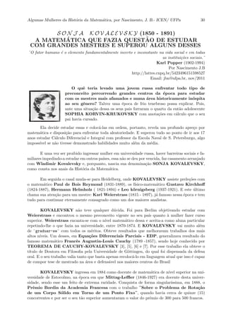 Algumas Mulheres da Hist´oria da Matem´atica, por Nascimento, J. B.- ICEN/ UFPa 30
S O N J A K O V A L E V S K Y (1850 - 1891)
A MATEM´ATICA QUE FAZIA QUEST˜AO DE ESTUDAR
COM GRANDES MESTRES E SUPEROU ALGUNS DESSES
¨O fator humano ´e o elemento fundamentalmente incerto e inconstante na vida social e em todas
as institui¸c˜oes sociais.¨
Karl Popper (1902-1994)
Por Nascimento J.B
http://lattes.cnpq.br/5423496151598527
Email: jbn@ufpa.br, nov/2011
O quˆe teria levado uma jovem russa enfrentar todo tipo de
preconceito percorrendo grandes centros da ´epoca para estudar
com os mestres mais afamados e numa ´area historicamente in´ospita
ao seu gˆenero? Talvez uma ´epoca de frio tenebroso possa explicar. Pois,
ante uma situa¸c˜ao dessa os seus pais forraram o quarto da ent˜ao adolescente
SOPHIA KORVIN-KRUKOVSKY com anota¸c˜oes em c´alculo que o seu
pai havia cursado.
Ela decide estudar essas e coloc´a-las em ordem, portanto, revela um profundo apre¸co por
matem´atica e disposi¸c˜ao para enfrentar toda aleatoriedade. E superou tudo ao ponto de ir aos 17
anos estudar C´alculo Diferencial e Integral com professor da Escola Naval de S. Petersburgo, algo
imposs´ıvel se n˜ao tivesse demonstrado habilidades muito al´em da m´edia.
E uma vez ser proibido ingressar mulher em universidade russa, haver barreiras sociais e fa-
miliares impedindo-a estudar em outros pa´ıses, essa n˜ao se deu por vencida, faz casamento arranjado
com Wladimir Kovalevsky e, porquanto, nascia sua denomina¸c˜ao SONJA KOVALEVSKY,
como consta nos anais da Hist´oria da Matem´atica.
Em seguida o casal muda-se para Heidelberg, onde KOVALEVSKY assiste prele¸c˜oes com
o matem´atico Paul de Bois Reymond (1831-1889), os f´ısico-matem´atico Gustavo Kirchhoﬀ
(1824-1887), Hermann Helmholz ( 1821-1894) e Leo k¨ornigsberg (1937-1921). E este ´ultimo
chama sua aten¸c˜ao para um mestre: Karl Weierstrass (1815 - 1897), j´a famoso nessa ´epoca e tem
tudo para continuar eternamente consagrado como um dos maiores analistas.
KOVALEVSKY n˜ao teve qualquer d´uvida. Foi para Berlim objetivando estudar com
Weierstrass e encontrou o mesmo preconceito vigente no seu pa´ıs quanto `a mulher fazer curso
superior. Weierstrass encanta-se com o n´ıvel matem´atico dessa e aceita-a como aluna particular
repetindo-lhe o que fazia na universidade, entre 1870-1874. E KOVALEVSKY vai muito al´em
de ¨graduar-se¨ com todos os m´eritos. Obteve resultados que melhoravam trabalhos dos mais
altos n´ıveis. Um desses, em Equa¸c˜oes Diferenciais Parciais - EDP, generalizava resultado do
famoso matem´atico Francˆes Augustin-Louis Cauchy (1789 -1857), sendo hoje conhecido por
TEOREMA DE CAUCHY-KOVALEVSKY [3], [5], [6] e [7]. Por esse trabalho ela obteve o
t´ıtulo de Doutora em Filosoﬁa pela Universidade de G¨ottingen, do qual foi dispensada da defesa
oral. E o seu trabalho valia tanto que basta apenas recoloc´a-lo em linguagem atual que isso ´e capaz
de compor tese de mestrado na ´area e defens´avel nos maiores centros do Brasil
KOVALEVSKY ingressa em 1884 como docente de matem´atica de n´ıvel superior na uni-
versidade de Estocolmo, na ´epoca em que Mittag-Leﬄer (1846-1927) era docente desta univer-
sidade, sendo esse um feito de extrema raridade. Conquista de forma singular´ıssima, em 1888, o
Prˆemio Bordin da Academia Francesa com o trabalho ¨Sobre o Problema de Rota¸c˜ao
de um Corpo S´olido em Torno de um Ponto Fixo¨, quando havia cerca de quinze (15)
concorrentes e por ser o seu t˜ao superior aumentaram o valor do prˆemio de 300 para 500 francos.
 