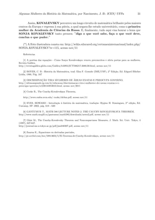 Algumas Mulheres da Hist´oria da Matem´atica, por Nascimento, J. B.- ICEN/ UFPa 31
Assim, KOVALEVSKY percorreu um longo circuito de matem´atica brilhante pelos maiores
centros da Europa e regressa `a sua p´atria, a qual negara-lhe estudo universit´ario, como a primeira
mulher da Academia de Ciˆencias da Russa. E, ﬁnalmente, tudo aqui visa honrar o lema que
SONJA KOVALEVSKY tanto prezava: ¨diga o que vocˆe sabe, fa¸ca o que vocˆe deve,
conclua o que puder.¨
(*) A Foto ilustradora consta em: http://wikis.educared.org/certameninternacional/index.php/
SONIA KOVALEVSKY?w=115, acesso nov/11
Referˆencias
[1] A poetisa das equa¸c˜oes - Como Sonya Kovalevskaya venceu preconceitos e abriu portas para as mulheres,
Revista Galileu,
http://revistagalileu.globo.com/Galileu/0,6993,ECT596217-2680,00.html, acesso nov/11
[2] BOYER, C. B - Hist´oria da Matem´atica, trad. Elza F. Gomide (IME/USP), 2a
Edi¸c˜ao, Ed. Edgard Bl¨ucher
Ltdda, 1988, P´ag. 347
[3] DISCRIMINAC¸ ˜AO TIRA MULHERES DE ´AREAS EXATAS E PREOCUPA GOVERNO,
http://ultimosegundo.ig.com.br/educacao/discriminacao+tira+mulheres+de+areas+exatas+e+
preocupa+governo/n1238144853610.html, acesso nov/2011
[4] Cooke R., The Cauchy-Kovalevskaya Theorem,
http://www.emba.uvm.edu/ cooke/ckthm.pdf, acesso nov/11
[5] EVES, HOWARD - Introdu¸c˜ao `a hist´oria da matem´atica, tradu¸c˜ao: Hygino H. Domingues, 3a
edi¸c˜ao, Ed.
Unicamp, SP: 2002, p´ag. 618 - 620
[6] GANTUMUR T., MATH 580 LECTURE NOTES 2: THE CAUCHY-KOVALEVSKAYA THEOREM,
http://www.math.mcgill.ca/gantumur/math580/downloads/notes2.pdf, acesso nov/11
[7] Ghisi M., The Cauchy-Kovalevsky Theorem and Noncompactness Measures, J. Math. Sci. Univ. Tokyo, 4
(1997), 627-647.
http://journal.ms.u-tokyo.ac.jp/pdf/jms040307.pdf, acesso nov/11
[8] Zuazua E., Equaciones en derivadas parciales,
http://pt.scribd.com/doc/58813604/5/El-Teorema-de-Cauchy-Kovalevskaya, acesso nov/11
 