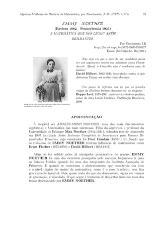 Algumas Mulheres da Hist´oria da Matem´atica, por Nascimento, J. B.- ICEN/ UFPa 32
EMMY NOET HER
(Baviera 1882 - Pennsylvania 1935)
A MATEM ´ATICA QUE NOS LEGOU AN ´EIS
BRILHANTES
Por Nascimento J.B
http://lattes.cnpq.br/5423496151598527
Email: jbn@ufpa.br, Dez/2011
www.on.br/certiﬁcados/ens dist 2008/site/conteudo/
modulo2/8-surge a trg/trg.html
¨N˜ao vejo em que o sexo de um candidato possa
ser um argumento contra sua admiss˜ao como Privat-
dozent. Aﬁnal, o Conselho n˜ao ´e nenhuma casa de
banhos¨
David Hilbert, 1862-1943, insurgindo contra os que
obstavam Emmy ser aceita como docente.
¨Um pouco de reﬂex˜ao nos diz que as grandes
etapas da Hist´oria brotam efetivamente do singular.¨
Beppo Levi, 1875-1961, matem´atico ´ıtalo-argentino,
autor da obra Lendo Euclides, Civiliza¸c˜ao Brasileira,
2008
APRESENTAC¸ ˜AO
´E ineg´avel ser AMALIE EMMY NOETHER uma das mais fundamentais
algebristas e Matem´atica das mais talentosas. Filha do algebrista e professor da
Universidade de Erlanger Max Noether (1844-1921), defendeu tese de doutorado
em 1907 intitulada Sobre Sistemas Completos de Invariantes para Formas Bi-
quadradas Tern´arias, cujo orientador foi Paul Gordan (1837-1912). Sendo que
os trabalhos de EMMY NOETHER tiveram inﬂuˆencia de matem´aticos como
Ernst Fischer (1875-1959) e David Hilbert (1862-1943).
Al´em de ter sofrido pelos j´a arraigados preconceitos de gˆenero, EMMY
NOETHER foi uma das cientistas perseguida pelo nazismo, for¸cando-a ir para
os Estados Unidos, quando foi uma das integrantes do Instituto Avan¸cado de
Princeton. E quando se consociam o abstracionismo que caracteriza sua ´area
e o n´ıvel tr´agico do ensino da matem´atica, como ´e o caso brasileiro, essa ﬁca
praticamente invis´ıvel. Pois, quase nada do que ela desenvolveu, agora em termos
de gradua¸c˜ao, ´e abordado. O que segue ´e tentativa de despertar interesse num dos
temas desenvolvido por EMMY NOETHER.
 