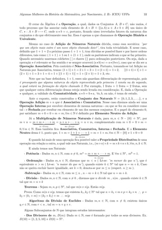 Algumas Mulheres da Hist´oria da Matem´atica, por Nascimento, J. B.- ICEN/ UFPa 33
O cerne da ´Algebra ´e a Opera¸c˜ao, a qual, dados os Conjuntos A, B e C, n˜ao vazios, ´e
todo processo que faz associar cada elemento de A × B
.
= {(a, b); a ∈ A e b ∈ B} um ´unico de
C, : A × B −→ C, onde a b = c, portanto, ﬁcando nisso irrevelados fatores da natureza dos
conjuntos e do que efetivamente essa faz. Essa ´e apenas a que chamamos de Opera¸c˜ao Bin´aria e
Univalente.
Mesmo no caso de Adi¸c˜ao de N´umeros Naturais d´uvida, como essa socr´atica: ¨por
que um objeto mais outro ´e um novo objeto chamado dois?¨, tira toda trivialidade. E nesse caso,
deﬁnido que 1 + 1 = 2 o pr´oximo passo 1 + 1 + 1, traz d´uvidas se poss´ıvel fazer e por haver ordens
diferentes, tais como: ( 1 + 1 ) + 1 ou 1 + (1 + 1 ), onde os parˆenteses indicam o que se faz primeiro.
Quando necess´ario usaremos colchetes [ ] e chaves {} para ordena¸c˜oes posteriores. Ou seja, dada a
opera¸c˜ao ´e relevante se faz sentido e se sempre ocorrer´a (a b) c = a (b c), caso que se diz ser a
Opera¸c˜ao Associativa. Pelo contr´ario ´e N˜ao-Associativa. Portanto, tomando-se tal Adi¸c˜ao no
Naturais por Associativa, temos: (1+1)+1 = 2+1 = 3 = 1+(1+1) = 1+2, [(1+1)+1]+1 =
(2 + 1) + 1 = 3 + 1 = 4 = 1 + [(1 + 1) + 1)] = 1 + (2 + 1) = 1 + 3, etc.
Note que na base deﬁnidora, 1 + 1, esses n˜ao guardam diferencia¸c˜ao de representa¸c˜ao, pois
´e pressuposto que alguma natureza do objeto representado pelo primeiro 1 consta na do segundo,
a qual estar´a na forma¸c˜ao do objeto chamado 2. Por exemplo, 1 fruta + 1 fruta = 2 frutas, sem
que qualquer outra diferencia¸c˜ao dessas esteja sendo levada em considera¸c˜ao. E, dada a Opera¸c˜ao
qualquer, a validade da Comutatividade, a b = b a, ∀a, b, ou n˜ao, ´e tema de estudo.
Ante o exposto, est˜ao constru´ıdos o Conjunto dos Naturais N = {0, 1, 2, 3, , . . . }, e a
Opera¸c˜ao Adi¸c˜ao m + n que ´e Associativa e Comutativa. Nesse caso dizemos ainda ser uma
Opera¸c˜ao Interna por envolver elementos de mesma natureza - ou que se fez ou considere como
tal - e Fechada por resultar em elemento de um dos mesmos conjuntos. E o papel do elemento 0,
por satisfazer m + 0 = 0 + m = m, ∀m ∈ N ´e deﬁnido por Elemento Neutro da Adi¸c˜ao.
J´a a Multiplica¸c˜ao de N´umeros Naturais ´e dada, para m, n ∈ N − {0}
.
= N∗, por
m × n = m + m + · · · + m
n−vezes
= n + n + · · · + n
m−vezes
= n × m, complementado com m × 0 = 0 × m =
0, ∀ m ∈ N. Essa tamb´em ﬁca Associativa, Comutativa, Interna e Fechada. E o Elemento
Neutro dessa ´e 1, posto que, 1 × m = 1 + 1 + · · · + 1
m−vezes
= m = 1 × m, ∀m ∈ N − {0} e 1 × 0 = 0
E quando h´a mais de uma opera¸c˜ao ﬁca poss´ıvel valer a Propriedade Distributiva de uma
opera¸c˜ao em rela¸c˜ao a outra, a qual vale nos Naturais, i.e., (m+n)×k = m×k+n×k, ∀m, n, k ∈ N.
E ainda temos nos Naturais:
- Potˆencia - Dados m, n ∈ N, com n = 0, mn = m × m × · · · × m
n−vezes
. E ∀m ∈ N∗, m0 = 1.
- Ordena¸c˜ao - Dados m, n ∈ N, dizemos que m < n ( Lˆe-se: ¨m menor do que n¨), que ´e
equivalente n > m ( Lˆe-se: ¨n maior do que m¨), quando existe k ∈ N∗ tal que n = m + k, Caso
n˜ao se queira excluir haver igualdade, ser k = 0, denota-se por m ≤ n (respect. n ≥ m ).
-Subtra¸c˜ao - Dados m, n ∈ N, com m ≤ n , n − m = k ∈ N tal que n = m + k.
- Divis˜ao - Dados m, n ∈ N, com n = 0 , dizemos que n divide m , n|m , quando existe k ∈ N
tal que m = n × k
Teorema - Sejam m, n, p ∈ N∗, tal que m|n e n|p. Ent˜ao m|p.
Prova: Como m|n e n|p, temos que existem k1, k2 ∈ N∗ tal que n = k1 × m e p = k2 × n ∴ p =
k2 × (k1 × m) = (k2 × k1) × m ∴ m|p
Algoritmo da Divis˜ao de Euclides - Dados m, n ∈ N, com n = 0, existem ´unicos
q, r ∈ N, com r < n , tal m = n × q + r.
Alguns Subconjuntos de N que integram estudos interessantes:
- Dos Divisores de m, D(m): Dado m ∈ N, esse ´e formado por todos os seus divisores. Ex.
D(10) = {1, 2, 5, 10} e D(0) = N∗.
 