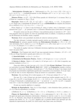 Algumas Mulheres da Hist´oria da Matem´atica, por Nascimento, J. B.- ICEN/ UFPa 35
- Subconjuntos Gerados por m : Aditivamente m + N = {n + m; n ∈ N} = {0 + m, 1 +
m, 2 + m, 3 + m, . . . e multiplicativamente ou dos M´ultiplos mN =< m >= {n × m; n ∈ N} =
{0 × m, 1 × m, 2 × m, 3 × m, . . . }
N´umero Primo - p ∈ N∗ − {1} ´e dito Primo quando s´o ´e divis´ıvel por 1 e si mesmo. Isto ´e, p
´e Primo se, e somente se, D(p) = {1, p}
Fatora¸c˜ao - Dado m ∈ N∗ −{1}, m = pr1
1 ×pr2
2 ×· · ·×prk
k , onde pi, i = 1, 2, . . . k, s˜ao primos e
ri = 0. Nesse caso, a quantidade de divisores de m, i.e, a cardinalidade do conjunto dos divisores
de m, #(D(m)), ´e (r1 + 1) × (r2 + 1) × · · · × (rk + 1).
Prova: Sejam m > 1. Caso m seja da forma pk, onde p ´e primo, essa ´e a fatora¸c˜ao e o seus
divisores s˜ao 1, p, p2, · · · , pk, portanto, tem r+1 divisores. Deixamos para o leitor fazer o caso geral.
O exposto acima nos diz que os Primos e suas potˆencias geram os naturais m ∈ N∗ − {1} e
uma pergunta nisso era quanto ser esses em quantidade ﬁnita ou inﬁnita. A resposta j´a constava
em Os Elementos de Euclides, sendo a seguinte.
Teorema: Existe uma quantidade n˜ao ﬁnita de n´umeros naturais primos.
Um fato relevante ´e estudar opera¸c˜ao quando restrita aos subconjuntos. E a Adi¸c˜ao e a
Multiplica¸c˜ao de naturais quando restritas aos Subconjuntos Gerados m + N e < m > ﬁ-
cam invariantes. Isto ´e, dados t, s ∈ m + N [ Respect. t, s ∈ mN], temos que t + s ∈ m + N e
t × s ∈ m + N [ Respect. t + s ∈ mN e t × s ∈ mN]
Um modo de ampliar tudo isso ´e deﬁnindo estruturas alg´ebricas mais abrangentes. Vamos
expor um pouco disto.
Deﬁni¸c˜ao - Um Conjunto n˜ao vazio G com uma opera¸c˜ao interna e fechada : G × G −→ G
´e dito ser Grupo Associativo quando para todo a, b, c ∈ G, valem:
1) Associatividade - a (b c) = (a b) c
2) Existˆencia do Elemento Neutro - Existe e ∈ G tal que a e = e a = a, ∀a ∈ G
3) Inverso `a direta - Dado a ∈ G, existe b ∈ G tal que a b = e. E ´e dito `a esquerda, nas
mesmas condi¸c˜oes, se b a = e
Caso seja v´alido em todo caso que a b = b a, G ´e dito Grupo Abeliano [ Homenagem
ao matem´atico norueguˆes Niels Henrik Abel(1802 - 1829) ] ou Comutativo, quando o inverso
`a esquerda e `a direta s˜ao os mesmos e denotado por a−1. E a Teoria de Grupo ´e um campo atual
de pesquisa em matem´atica englobando quando n˜ao ´e associativo e/ou comutativo. E no que seque,
se nada for dito ou mesmo dispens´avel, Grupo j´a incluir´a ser associativo e abeliano.
Teorema - Em um Grupo (G, ) toda equa¸c˜ao a X = b tem por solu¸c˜ao X = a−1 b.
Por isso, (N, +) n˜ao ´e Grupo por n˜ao haver natural que resolva equa¸c˜ao como 3 + X = 1
e nem (N, ×) ou (N∗, ×) s˜ao Grupos. J´a (Z = {. . . , −2, −1, 0, +1, +2, . . . }, +) com a Adi¸c˜ao usual
´e Grupo. E denotando a multiplica¸c˜ao por um ¨·¨ ao inv´es de ¨×¨, em (Z, ·) ou (Z∗, ·) equa¸c˜oes
como 3.X = 4 n˜ao tˆem solu¸c˜oes nos inteiros e, portanto, n˜ao s˜ao Grupos.
E mais um conceito alg´ebrico ´e o seguinte:
Rela¸c˜ao de Equivalˆencia - Seja A = ∅. Uma rela¸c˜ao ∼ entre elementos desse, portanto, em
A × A, ´e dita de equivalˆencia, se satisfaz:
a) Reﬂexiva: ∀a, a ∼ a b) Sim´etrica: a ∼ b −→ b ∼ a c) Transitiva: a ∼ b e b ∼ c , ent˜ao a ∼ c
Classes de Equivalˆencia - Essa ´e, dado a ∈ A, o subconjunto a = [a]
.
= {b ∈ A; a ∼ b}.
As quais s˜ao iguais para elementos relacionados e disjuntas se n˜ao for o caso, i.e., se a b, ent˜ao
a ∩ b = ∅. Portanto, uma rela¸c˜ao de equivalˆencia em A o divide em subconjuntos disjuntos for-
madores das classes, i.e., A = ˙∪a∈A[a] e signiﬁca que, se poss´ıvel deﬁnir uma opera¸c˜ao que n˜ao
dependa do representante da classe, ser vi´avel tratar cada classe como um elemento.
 