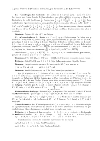 Algumas Mulheres da Hist´oria da Matem´atica, por Nascimento, J. B.- ICEN/ UFPa 36
Ex1 - Constru¸c˜ao dos Racionais - Q - Deﬁna em Z × Z∗ que (a, b) ∼ (c, d) ⇐⇒ a.d =
b.c. Mostre que ´e uma Rela¸c˜ao de Equivalˆencia e, para efeito did´atico, represente a Classe de
Equivalˆencia de (a, b), [(a, b)], por
a
b
. Depois, fa¸ca
a
b
+
c
d
.
=
a.d + b.c
b.d
e
a
b
·
c
d
.
=
a.c
b.d
. Para
validade disto ´e preciso mostrar que n˜ao dependem dos representantes. Isto ´e, se (a, b) ∼ (a , b ) e
(c, d) ∼ (c , d ), ent˜ao
a
b
+
c
d
=
a
b
+
c
d
e
a
b
·
c
d
=
a
b
·
c
d
. ´E por isso que quando estamos operando
com Fra¸c˜oes a troca de qualquer uma dessas por outra da sua Classe de Equivalˆencia n˜ao altera o
resultado.
Teorema - Ambos, (Q, +) e (Q∗ ·) s˜ao Grupos
Ex2 - Congruˆencia em Z - Dados m ∈ N∗ − {1} e p, q ∈ Z dizemos que ¨p ´e cˆongruo a q
m´odulo m¨, p ∼= q (m´od. m), quando m|(p−q) ou, equivalentemente, p−q ∈< m > ou p−q = m.k,
para algum k ∈ Z. E para todo p ∈ Z, como Algoritmo de Euclides continua v´alido em Z, existe
0 ≤ r ≤ m − 1 tal que p = m.k + r ⇐⇒ p − r = m.k ⇐⇒ p ∼= r (m´od. m). Ou seja Todo inteiro
j´a pertence a uma das Classe 0, 1, · · · , m − 1 e para quaisquer dois 0 ≤ r1, r2 ≤ p − 1, temos que
r1 r2 (m´od. m). Nesse caso denotamos:
Z
mZ
= Z/mZ = Zm
.
= { 0, 1, · · · , m − 1}
Deﬁnindo em Zm: r1 ⊕ r2 = r1 + r2 e r1 ⊗ r2 = r1 · r2, observando que, por exemplo,
para m = 6 ocorre de 2 ⊗ 3 = 2 · 3 = 0, temos:
Teoremas a) ∀m ∈ N, (Zm, ⊕) ´e Grupo. b) (Z∗
m, ⊗) ´e Grupo se, e somente se, m ´e Primo.
Deﬁni¸c˜ao - Seja (G, ) Grupo. ∅ = H ⊂ G ´e dito Subgrupo quando (H, ) for Grupo.
Teorema - Um subconjunto n˜ao vazio H ´e subgrupo de (G, ) se, e somente se
i) ∀h, k ∈ H, h k ∈ H ii) ∀h ∈ H, h−1 ∈ H
Teorema - Nas hip´oteses anterior, se H for ﬁnito basta i) ser verdadeira.
Seja (G, ) grupo e a ∈ G. Deﬁnindo a0 = e, para n ∈ N∗ an = a an−1, a−n = (a−1)n
e < a >= {an; n ∈ Z}, a propriedade an+m = an am diz que (< a >, ) ´e Subgrupo de G,
designado por Subgrupo C´ıclico Gerado por a. Caso exista algum a ∈ G tal que < a >= G,
dizemos que (G, ) Grupo C´ıclico. E mais ainda: dado um subconjunto qualquer V ⊂ G, com
V −1 = {a−1; a ∈ V }, ent˜ao < V >= {a1 a2 · · · an, ai ∈ V ou V −1} ´e Subgrupo, chamado
de Subgrupo Gerado por V , o qual ´e o menor subgrupo contendo V , i.e, se H ´e subgrupo e
V ⊂ H, ent˜ao < V >⊆ H e ainda: < V >=
Hi subgrupo, V ⊂Hi
Hi .
Homomorﬁsmo de Grupo - Sejam (G, ) e (K, ∗) grupos. Uma aplica¸c˜ao ψ : G −→ K ´e dito
um Homomorﬁsmo quando ψ(a b) = ψ(a) ∗ ψ(b), ∀a, b ∈ G, Nesse caso s˜ao v´alidas:
a) ψ(eG) = eK b) ψ(g−1) = [ψ(g)]−1, ∀g ∈ G c) O N´ucleo de ψ, tamb´em denotado por
Ker ψ, {a ∈ G; ψ(a) = eK} ´e subgrupo de G d) A Imagem, Im ψ, {ψ(g); g ∈ G} ⊂ K ´e
subgrupo.
Classes Laterais - Seja H um subgrupo de (G, ). x ∼ y ←→ x y−1 ∈ H deﬁne uma rela¸c˜ao
de Equivalˆencia em G, sendo H uma das Classes. E um estudo interessante ´e determinar em que
condi¸c˜oes essas Classes forma grupo ao induzirmos a opera¸c˜ao para essas.
Deﬁni¸c˜ao - A = ∅ munido de duas opera¸c˜oes + : A×A −→ A e · : A×A −→ A ´e chamado
de Anel quando satisfaz: a1) (A, +) ´e Grupo a2) ∀ a, b, c ∈ A, a·(b·c) = (a·b)·c
a3) ∀ a, b, c ∈ A, a · (b + c) = a · b + a · c e (a + b) · c = a · c + b · c.
Se ainda satisfaz (quando for necess´ario, supomos isso no que segue)
a4)∀a, b ∈ A, a · b = b · a, ´e dito Anel Comutativo.
a5)∃1 ∈ A; a · 1 = a, ∀a ∈ A, ´e dito Anel com Unidade.
 
